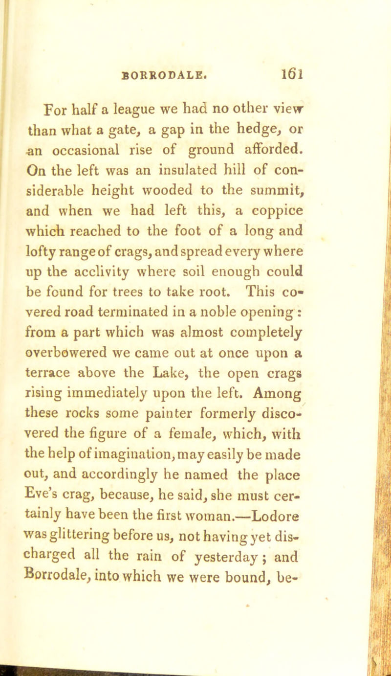 For half a league we had no other view than what a gate, a gap in the hedge, or an occasional rise of ground afforded. On the left was an insulated hill of con- siderable height wooded to the summit, and when we had left this, a coppice which reached to the foot of a long and lofty range of crags, and spread every where up the acclivity where soil enough could be found for trees to take root. This co- vered road terminated in a noble opening : from a part which was almost completely overbowered we came out at once upon a terrace above the Lake, the open crags rising immediately upon the left. Among these rocks some painter formerly disco- vered the figure of a female, which, with the help of imagination, may easily be made out, and accordingly he named the place Eve’s crag, because, he said, she must cer- tainly have been the first woman.—Lodore was glittering before us, not having yet dis- charged all the rain of yesterday ; and Borrodale, into which we were bound, be-