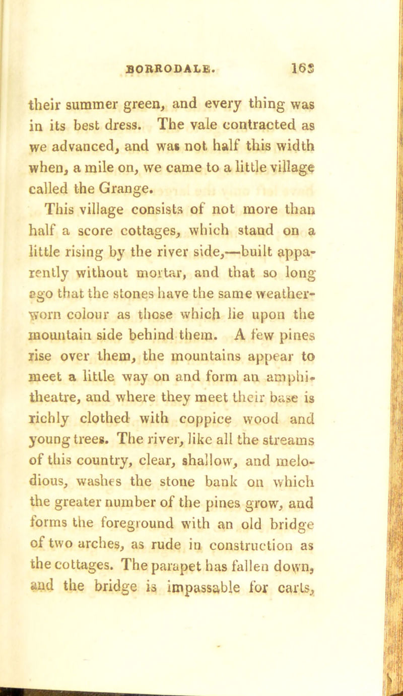 their summer green, and every thing was in its best dress. The vale contracted as we advanced, and was not half this width when, a mile on, we came to a little village called the Grange. This village consists of not more than half a score cottages, which stand on a little rising by the river side,—built appa- rently without mortar, and that so long ago that the stones have the same weather- worn colour as those which lie upon the mountain side behind them. A few pines rise over them, the mountains appear to meet a little way on and form an amphi- theatre, and where they meet their base is richly clothed with coppice wood and young trees. The river, like all the streams of this country, clear, shallow, and melo- dious, washes the stone bank on which the greater number of the pines grow, and forms the foreground with an old bridge of two arches, as rude in construction as the cottages. The parapet has fallen down, and the bridge is impassable for carts.