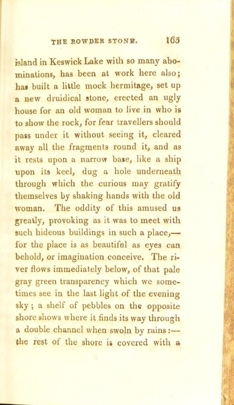 island in Keswick Lake with so many abo- minations, has been at work here also; has built a little mock hermitage, set up a new druidical stone, erected an ugly house for an old woman to live in who is to show the rock, for fear travellers should pass under it without seeing it, cleared away all the fragments round it, and as it rests upon a narrow base, like a ship upon its keel, dug a hole underneath through which the curious may gratify themselves by shaking hands with the old woman. The oddity of this amused us greatly, provoking as it was to meet with such hideous buildings in such a place,— for the place is as beautiful as eyes can behold, or imagination conceive. The ri- ver flows immediately below, of that pale gray green transparency which we some- times see in the last light of the evening sky ; a shelf of pebbles on the opposite shore shows where it finds its way through a double channel when swoln by rains:— the rest of the shore is covered with a