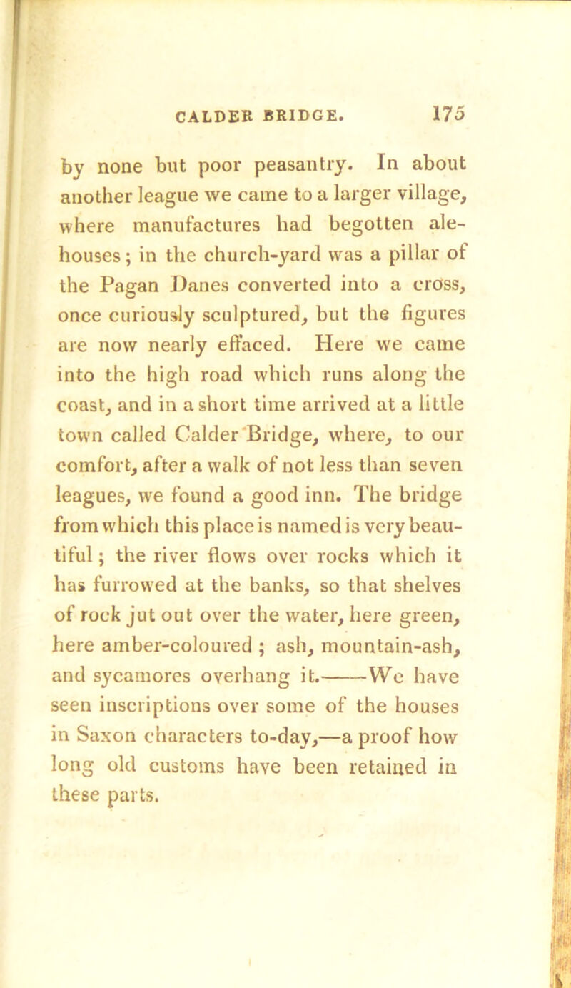 by none but poor peasantry. In about another league we came to a larger village, where manufactures had begotten ale- houses ; in the church-yard was a pillar of the Pagan Danes converted into a cross, once curiously sculptured, but the figures are now nearly effaced. Here we came into the high road which runs along the coast, and in a short time arrived at a little town called Calder Bridge, where, to our comfort, after a walk of not less than seven leagues, we found a good inn. The bridge from which this place is named is very beau- tiful ; the river flows over rocks which it has furrowed at the banks, so that shelves of rock jut out over the water, here green, here amber-coloured ; ash, mountain-ash, and sycamores overhang it. We have seen inscriptions over some of the houses in Saxon characters to-day,—a proof how long old customs have been retained in these parts.