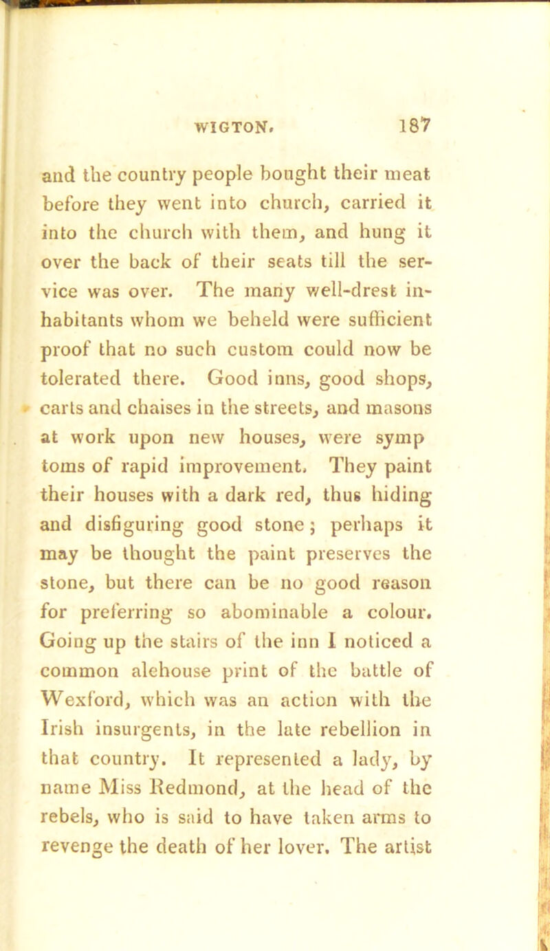 and the country people bought their meat before they went into church, carried it into the church with them, and hung it over the back of their seats till the ser- vice was over. The many well-drest in- habitants whom we beheld were sufficient proof that no such custom could now be tolerated there. Good inns, good shops, carts and chaises in the streets, and masons at work upon new houses, were symp toms of rapid improvement, They paint their houses with a dark red, thus hiding and disfiguring good stone; perhaps it may be thought the paint preserves the stone, but there can be no good reason for preferring so abominable a colour. Going up the stairs of the inn 1 noticed a common alehouse print of the battle of Wexford, which was an action with the Irish insurgents, in the late rebellion in that country. It represented a lady, by name Miss Kedmonrl, at the head of the rebels, who is said to have taken arms to revenge the death of her lover. The artist