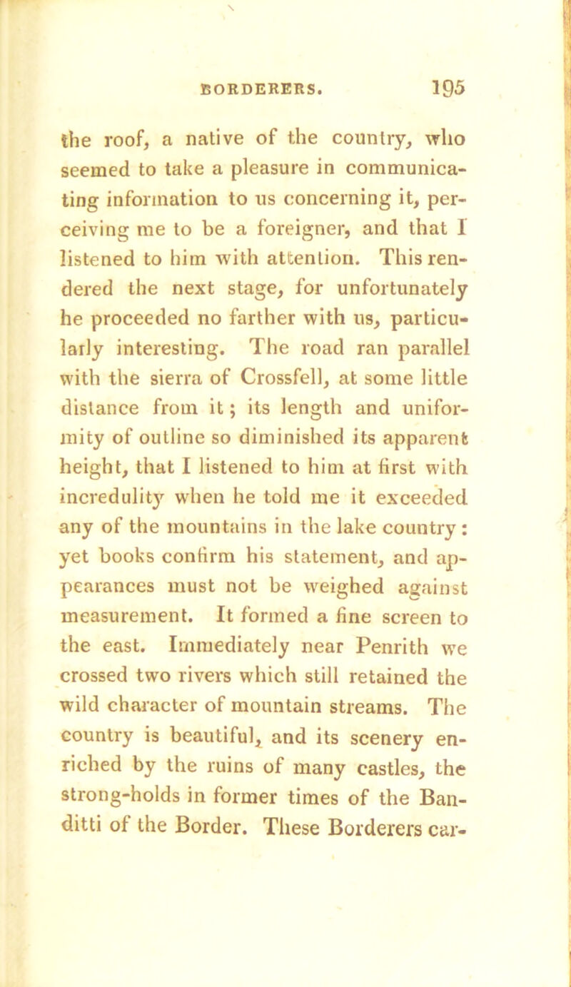 the roof, a native of the country, who seemed to take a pleasure in communica- ting information to us concerning it, per- ceiving me to be a foreigner, and that I listened to him with attention. This ren- dered the next stage, for unfortunately he proceeded no farther with us, particu- larly interesting. The road ran parallel with the sierra of Crossfell, at some little distance from it; its length and unifor- mity of outline so diminished its apparent height, that I listened to him at first with incredulit}' when he told me it exceeded any of the mountains in the lake country : yet books confirm his statement, and ap- pearances must not be weighed against measurement. It formed a fine screen to the east. Immediately near Penrith we crossed two rivers which still retained the wild character of mountain streams. The country is beautiful, and its scenery en- riched by the ruins of many castles, the strong-holds in former times of the Ban- ditti of the Border. These Borderers car-