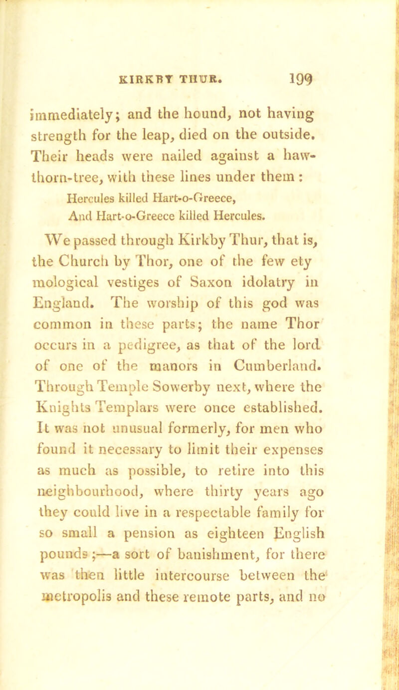 immediately; and the hound, not having strength for the leap, died on the outside. Their heads were nailed against a haw- thorn-tree, with these lines under them : Hercules killed Hart-o-Greece, And Hart-o-Greece killed Hercules. We passed through Kirkby Thur, that is, the Church by Thor, one of the few ety mological vestiges of Saxon idolatry in England. The worship of this god was common in these parts; the name Thor occurs in a pedigree, as that of the lord of one of the manors in Cumberland. Through Temple Sowerby next, where the Knights Templars were once established. It was not unusual formerly, for men who found it necessary to limit their expenses as much as possible, to retire into this neighbourhood, where thirty years ago they could live in a respectable family for so small a pension as eighteen English pounds ;—a sort of banishment, for there was then little intercourse between the metropolis and these remote parts, and no