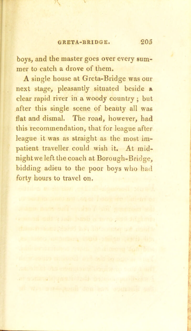 boys, and the master goes over every sum- mer to catch a drove of them. A single house at Greta-Bridge was our next stage, pleasantly situated beside a clear rapid river in a woody country ; but after this single scene of beauty all was flat and dismal. The road, however, had this recommendation, that for league after league it was as straight as the most im- patient traveller could wish it. At mid- night we left the coach at Borough-Bridge, bidding adieu to the poor boys who had forty hours to travel on.