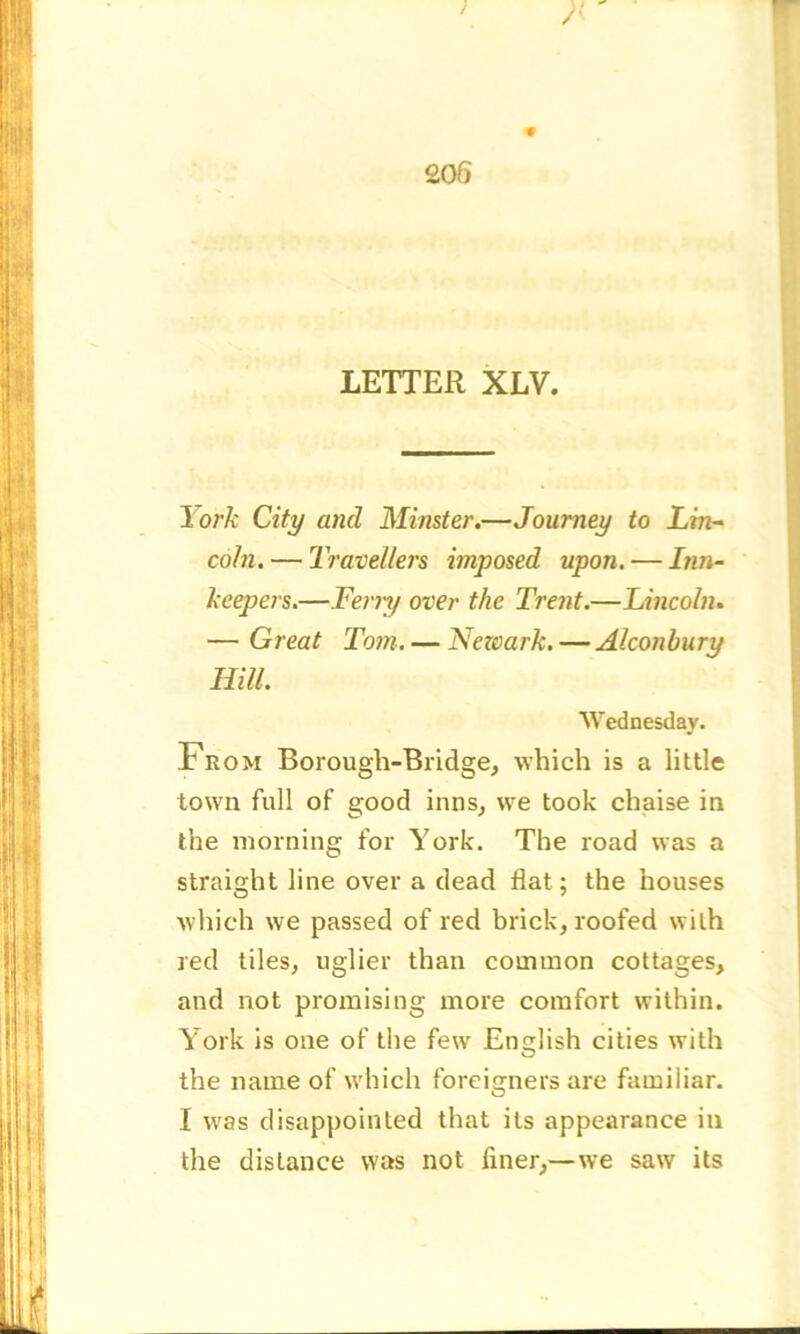 1 A 205 LETTER XLV. I ork City and Minster.—Journey to Lin- coln.— Travellers imposed upon. — Inn- keepers.—Feriy over the Trent.—Lincoln. — Great Tom. — Nezoark. — Alconbury Hill. Wednesday. From Borough-Bridge, which is a little town full of good inns, we took chaise in the morning for York. The road was a straight line over a dead flat; the houses which we passed of red brick, roofed with red tiles, uglier than common cottages, and not promising more comfort within. York is one of the few English cities with the name of which foreigners are familiar. I was disappointed that its appearance in the distance was not finer,—we saw its