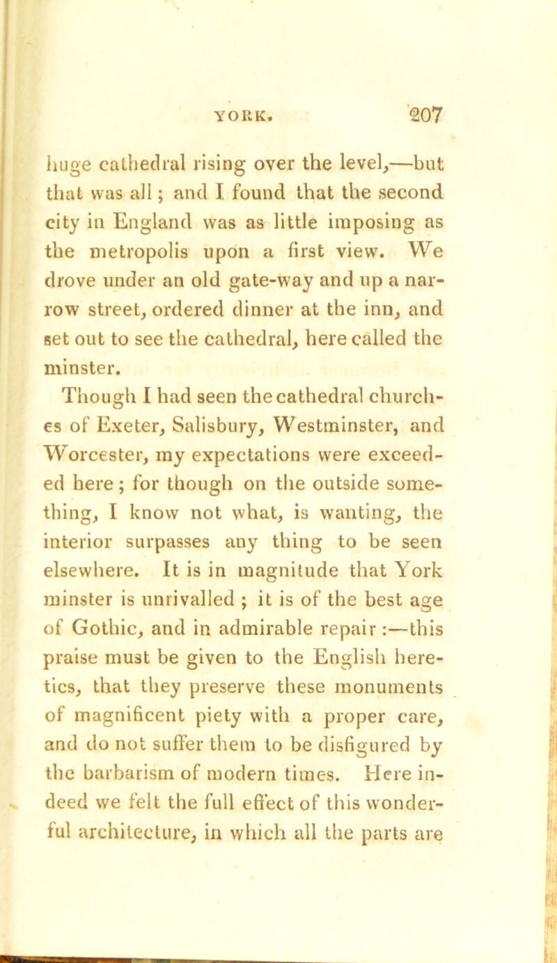 huge cathedral rising over the level,—but that was all; and I. found that the second city in England was as little imposing as the metropolis upon a first view. We drove under an old gate-way and up a nar- row street, ordered dinner at the inn, and set out to see the cathedral, here called the minster. Though I had seen the cathedral church- es of Exeter, Salisbury, Westminster, and Worcester, my expectations were exceed- ed here; for though on the outside some- thing, I know not what, is wanting, the interior surpasses any thing to be seen elsewhere. It is in magnitude that York minster is unrivalled ; it is of the best age of Gothic, and in admirable repair :—this praise must be given to the English here- tics, that they preserve these monuments of magnificent piety with a proper care, and do not suffer them to be disfigured by the barbarism of modern times. Here in- deed we felt the full effect of this wonder- ful architecture, in which all the parts are l;