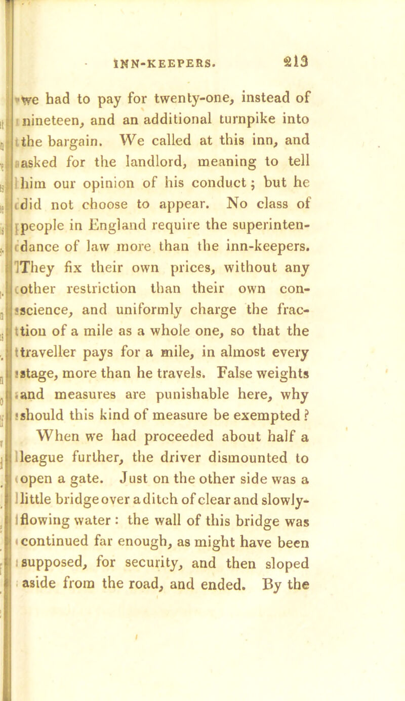 •we had to pay for twenty-one, instead of nineteen, and an additional turnpike into the bargain. We called at this inn, and asked for the landlord, meaning to tell him our opinion of his conduct; but he (did not choose to appear. No class of [people in England require the superinten- (dance of law more than the inn-keepers. IThey fix their own prices, without any (other restriction than their own con- science, and uniformly charge the frac- ttiou of a mile as a whole one, so that the ttraveller pays for a mile, in almost every stage, more than he travels. False weights .and measures are punishable here, why should this kind of measure be exempted ? When we had proceeded about half a league further, the driver dismounted to (open a gate. Just on the other side was a little bridge over a ditch of clear and slowly- 1 flowing water : the wall of this bridge was continued far enough, as might have been : supposed, for security, and then sloped aside from the road, and ended. By the I