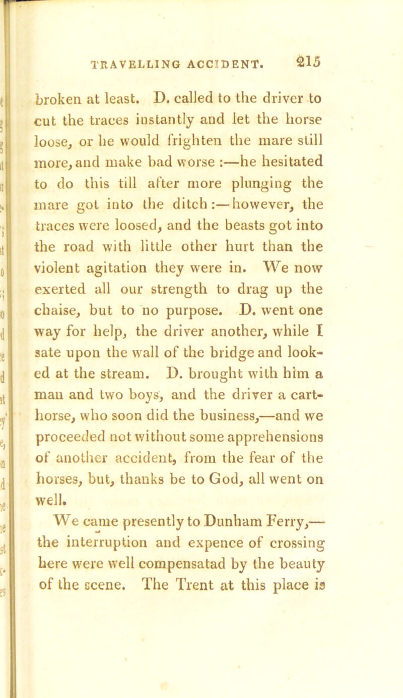 1'RAVELLING ACCIDENT. broken at least. D. called to the driver to cut the traees instantly and let the horse loose, or he would frighten the mare still more, and make bad worse :—he hesitated to do this till after more plunging the mare got into the ditch:—however, the traces were loosed, and the beasts got into the road with little other hurt than the violent agitation they were in. We now exerted all our strength to drag up the chaise, but to no purpose. D. went one way for help, the driver another, while I sate upon the wall of the bridge and look- ed at the stream. D. brought with him a man and two boys, and the driver a cart- horse, who soon did the business,—and we proceeded not without some apprehensions of another accident, from the fear of the horses, but, thanks be to God, all went on well. We came presently to Dunham Ferry,— the interruption and expence of crossing here were well compensatad by the beauty of the scene. The Trent at this place is