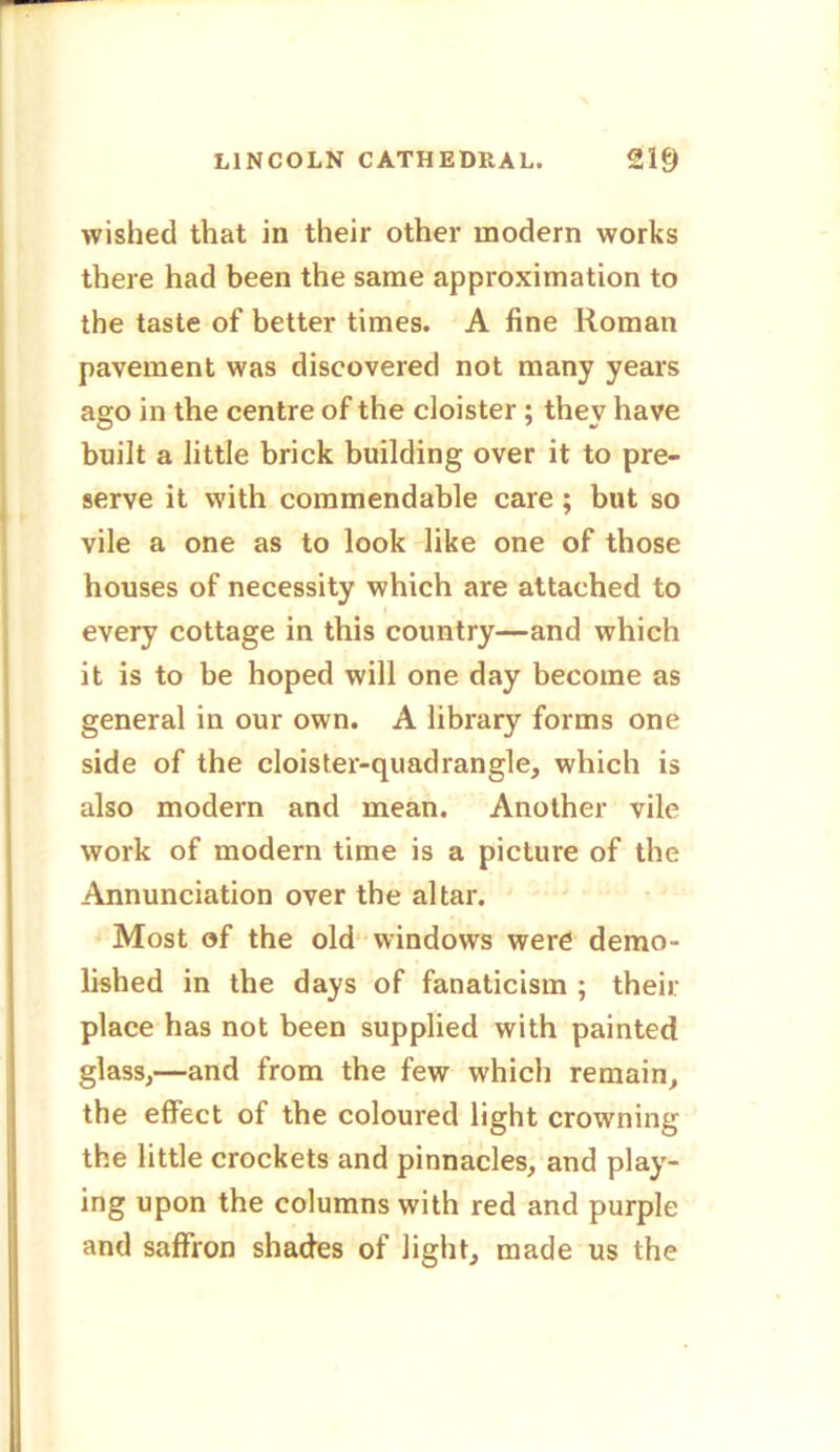 wished that in their other modern works there had been the same approximation to the taste of better times. A fine Roman pavement was discovered not many years ago in the centre of the cloister ; they have built a little brick building over it to pre- serve it with commendable care; but so vile a one as to look like one of those houses of necessity which are attached to every cottage in this country—and which it is to be hoped will one day become as general in our own. A library forms one side of the cloister-quadrangle, which is also modern and mean. Another vile work of modern time is a picture of the Annunciation over the altar. Most of the old windows were demo- lished in the days of fanaticism ; their place has not been supplied with painted glass,—and from the few which remain, the effect of the coloured light crowning the little crockets and pinnacles, and play- ing upon the columns with red and purple and saffron shades of light, made us the