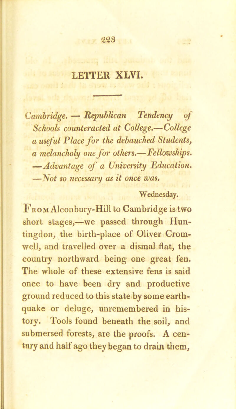 LETTER XLVI. Cambridge. — Republican Tendency of Schools counteracted at College.—College a useful Place for the debauched Students, a melancholy one for others.—Fellowships. —Advantage of a University Education. —Not so necessary as it once was. Wednesday. From Alconbury-Hill to Cambridge is two short stages,—we passed through Hun- tingdon, the birth-place of Oliver Crom- well, and travelled over a dismal flat, the country northward being one great fen. The whole of these extensive fens is said once to have been dry and productive ground reduced to this state by some earth- quake or deluge, unremembered in his- tory. Tools found beneath the soil, and submersed forests, are the proofs. A cen- tury and half ago they began to drain them.