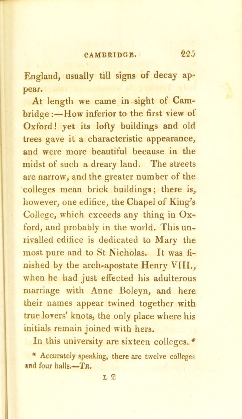England, usually till signs of decay ap- pear. At length we came in sight of Cam- bridge :—How inferior to the first view of Oxford! yet its lofty buildings and old trees gave it a characteristic appearance, and were more beautiful because in the midst of such a dreary land. The streets are narrow, and the greater number of the colleges mean brick buildings; there is, however, one edifice, the Chapel of King’s College, which exceeds any thing in Ox- ford, and probably in the world. This un- rivalled edifice is dedicated to Mary the most pure and to St Nicholas. It was fi- nished by the arch-apostate Henry VIII., when he had just effected his adulterous marriage with Anne Boleyn, and here their names appear twined together with true lovers’ knots, the only place where his initials remain joined with hers. In this university are sixteen colleges. * * Accurately speaking, there are twelve college? *nd four halls.-—Tr.