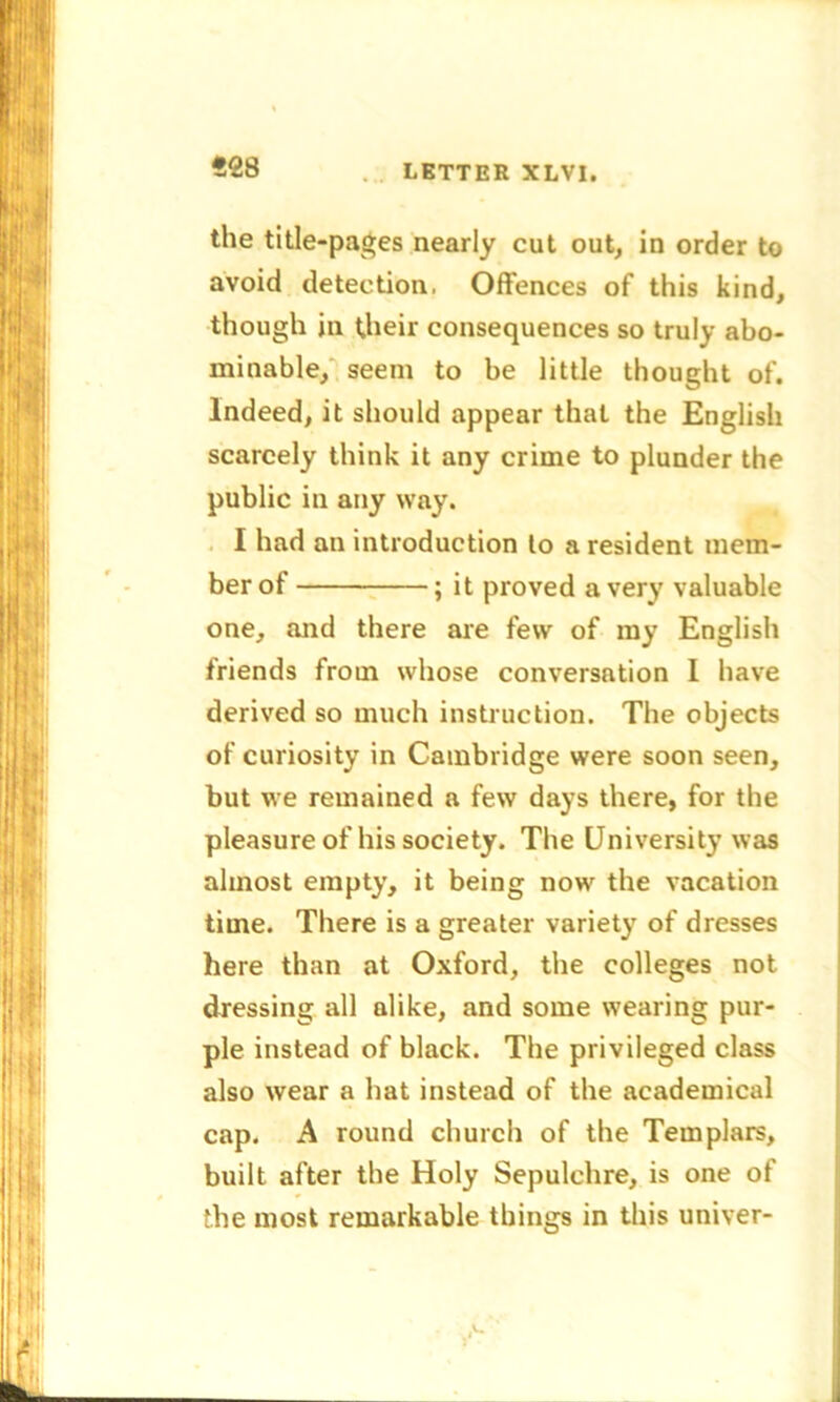 *28 the title-pages nearly cut out, in order to avoid detection, Offences of this kind, though in their consequences so truly abo- minable, seem to be little thought of. Indeed, it should appear that the English scarcely think it any crime to plunder the public in any way. I had an introduction to a resident mem- ber of ; it proved a very valuable one, and there are few of ray English friends from whose conversation I have derived so much instruction. The objects of curiosity in Cambridge were soon seen, but we remained a few days there, for the pleasure of his society. The University was almost empty, it being now the vacation time. There is a greater variety of dresses here than at Oxford, the colleges not dressing all alike, and some wearing pur- ple instead of black. The privileged class also wear a hat instead of the academical cap. A round church of the Templars, built after the Holy Sepulchre, is one of the most remarkable things in this univer-