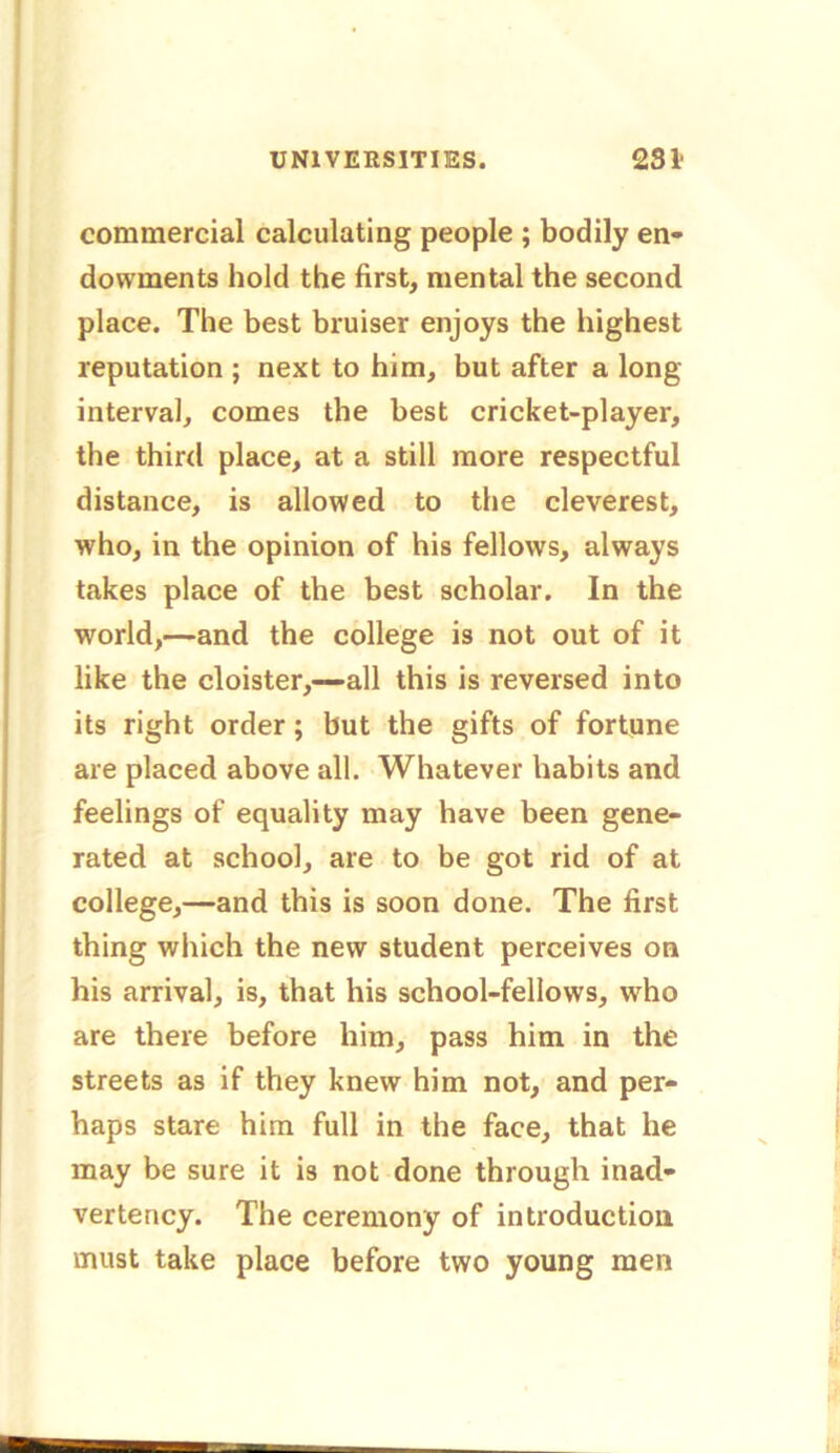 commercial calculating people ; bodily en- dowments hold the first, mental the second place. The best bruiser enjoys the highest reputation ; next to him, but after a long- interval, comes the best cricket-player, the third place, at a still more respectful distance, is allowed to the cleverest, who, in the opinion of his fellows, always takes place of the best scholar. In the world,—and the college is not out of it like the cloister,—all this is reversed into its right order ; but the gifts of fortune are placed above all. Whatever habits and feelings of equality may have been gene- rated at school, are to be got rid of at college,—and this is soon done. The first thing which the new student perceives on his arrival, is, that his school-fellows, who are there before him, pass him in the streets as if they knew him not, and per- haps stare him full in the face, that he may be sure it is not done through inad- vertency. The ceremony of introduction must take place before two young men