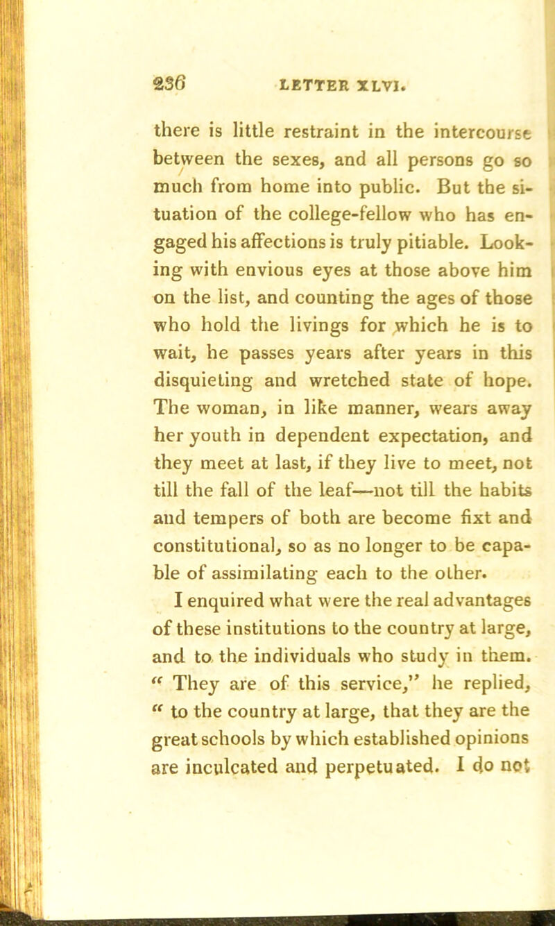 there is little restraint in the intercourse between the sexes, and all persons go so much from home into public. But the si- tuation of the college-fellow who has en- gaged his affections is truly pitiable. Look- ing with envious eyes at those above him on the list, and counting the ages of those who hold the livings for which he is to wait, he passes years after years in this disquieting and wretched state of hope. The woman, in like manner, wears away her youth in dependent expectation, and they meet at last, if they live to meet, not till the fall of the leaf—not till the habits and tempers of both are become fixt and constitutional, so as no longer to be capa- ble of assimilating each to the other. I enquired what were the real advantages of these institutions to the country at large, and to the individuals who study in them. “ They are of this service,” he replied, “ to the country at large, that they are the great schools by which established opinions are inculcated and perpetuated. I do not