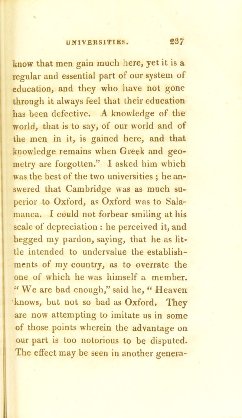 know that men gain much here, yet it is a regular and essential part ot our system of education, and they who have not gone through it always feel that their education has been defective. A knowledge of the world, that is to say, of our world and of the men in it, is gained here, and that knowledge remains when Greek and geo- metry are forgotten.” I asked him which was the best of the two universities ; he an- swered that Cambridge was as much su- perior to Oxford, as Oxford was to Sala- manca. I could not forbear smiling at his scale of depreciation : he perceived it, and begged my pardon, saying, that he as lit- tle intended to undervalue the establish- ments of my country, as to overrate the one of which he was himself a member. We are bad enough,” said he, “ Heaven knows, but not so bad as Oxford. They are now attempting to imitate us in some of those points wherein the advantage on our part is too notorious to be disputed. The effect may be seen in another genera-