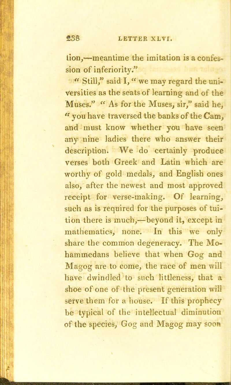 lion,—meantime the imitation is a confes- sion of inferiority/' Still/’ said I, “ we may regard the uni- versities as the seats of learning and of the Muses.” “ As for the Muses, sir/’ said he, “ you have traversed the banks of the Cam, and must know whether you have seen any nine ladies there who answer their description. We do certainly produce verses both Greek and Latin which are worthy of gold medals, and English ones also, after the newest and most approved receipt for verse-making. Of learning, such as is required for the purposes of tui- tion there is much,—beyond it, except in mathematics, none. In this we only share the common degeneracy. The Mo- hammedans believe that when Gog and Magog are to come, the race of men will have dwindled to such littleness, that a shoe of one of the present generation will serve them for a house. If this prophecy be typical of the intellectual diminution of the species, Gog and Magog may soon