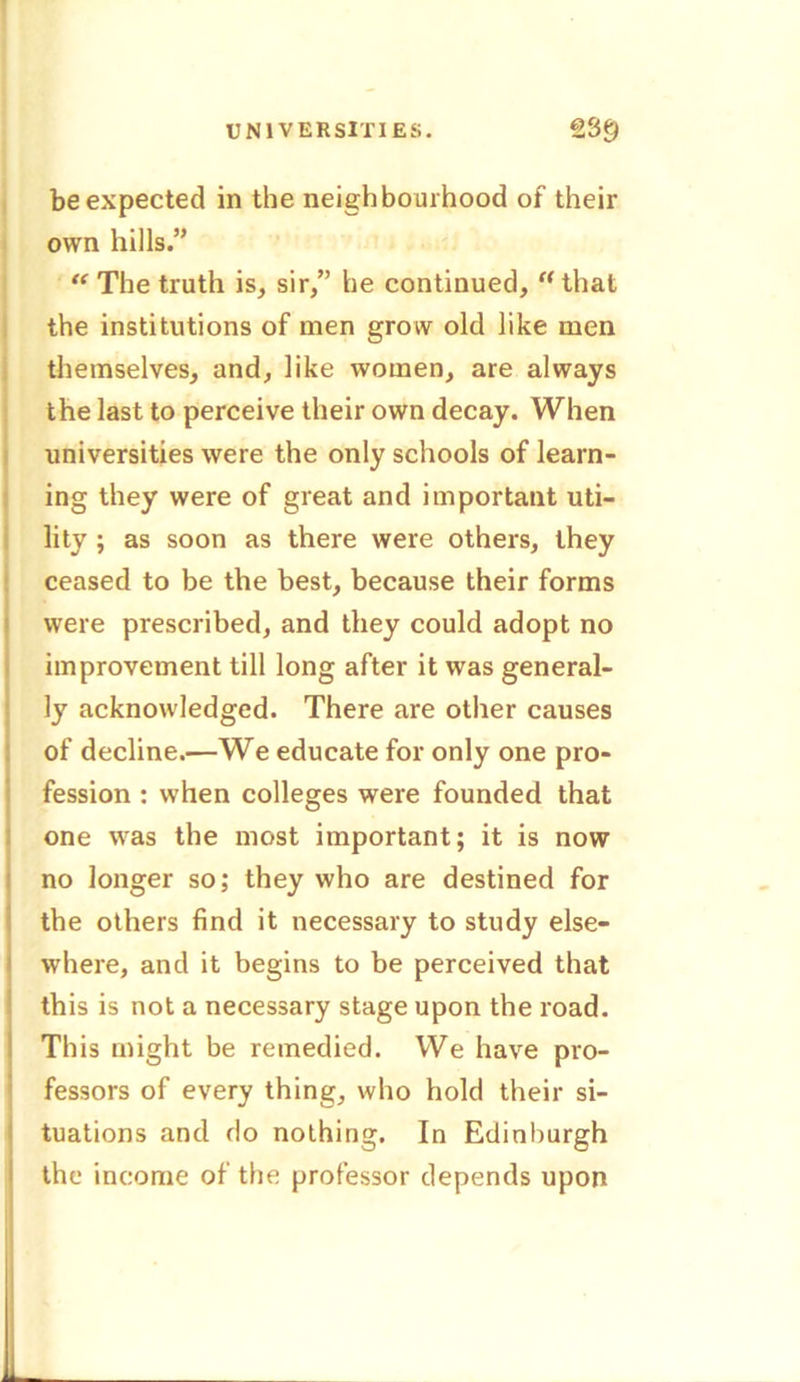 be expected in the neighbourhood of their own hills.” “ The truth is, sir,” he continued, “ that the institutions of men grow old like men themselves, and, like women, are always the last to perceive their own decay. When universities were the only schools of learn- ing they were of great and important uti- lity ; as soon as there were others, they ceased to be the best, because their forms were prescribed, and they could adopt no improvement till long after it was general- ly acknowledged. There are other causes of decline.—We educate for only one pro- fession : when colleges were founded that one was the most important; it is now no longer so; they who are destined for the others find it necessary to study else- where, and it begins to be perceived that this is not a necessary stage upon the road. This might be remedied. We have pro- fessors of every thing, who hold their si- tuations and do nothing. In Edinburgh the income of the professor depends upon