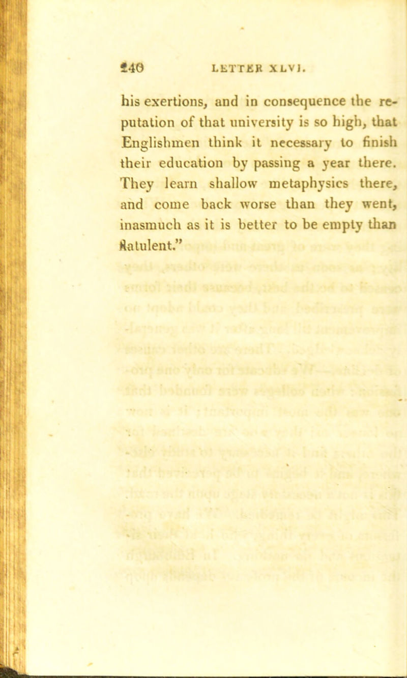 his exertions, and in consequence the re- putation of that university is so high, that Englishmen think it necessary to finish their education by passing a year there. They learn shallow metaphysics there, and come back worse than they went, inasmuch as it is better to be empty than flatulent.”