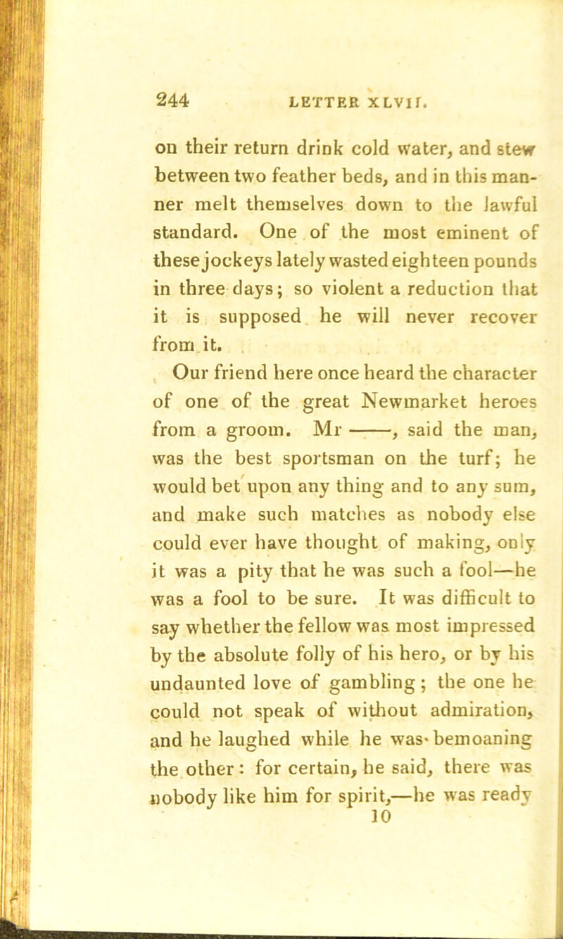 on their return drink cold water, and stew between two feather beds, and in this man- ner melt themselves down to the lawful standard. One of the most eminent of these jockeys lately wasted eighteen pounds in three days; so violent a reduction that it is supposed he will never recover from it. Our friend here once heard the character of one of the great Newmarket heroes from a groom. Mr , said the man, was the best sportsman on the turf; he would bet upon any thing and to any sum, and make such matches as nobody else could ever have thought of making, only it was a pity that he was such a fool—he was a fool to be sure. It was difficult to say whether the fellow was most impressed by the absolute folly of his hero, or by his undaunted love of gambling; the one he could not speak of without admiration, and he laughed while he was* bemoaning the other : for certain, he said, there was nobody like him for spirit,—he was ready