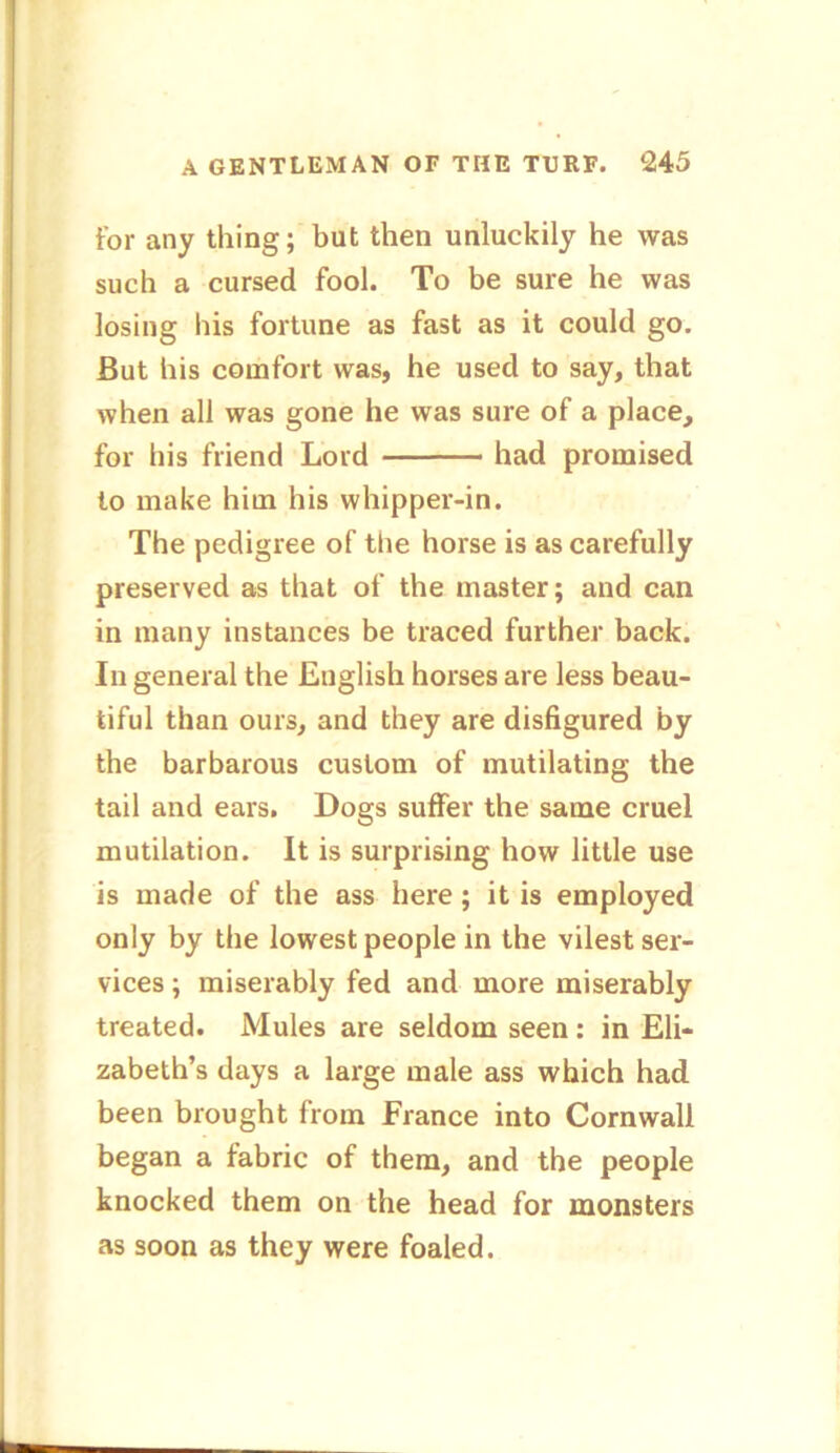 for any thing; but then unluckily he was such a cursed fool. To be sure he was losing his fortune as fast as it could go. But his comfort was, he used to say, that when all was gone he was sure of a place, for his friend Lord had promised to make him his whipper-in. The pedigree of the horse is as carefully preserved as that of the master; and can in many instances be traced further back. In general the English horses are less beau- tiful than ours, and they are disfigured by the barbarous custom of mutilating the tail and ears. Dogs suffer the same cruel mutilation. It is surprising how little use is made of the ass here ; it is employed only by the lowest people in the vilest ser- vices ; miserably fed and more miserably treated. Mules are seldom seen: in Eli- zabeth’s days a large male ass which had been brought from France into Cornwall began a fabric of them, and the people knocked them on the head for monsters as soon as they were foaled.