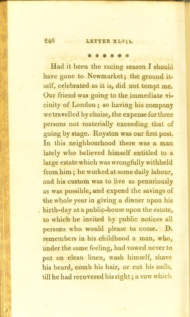 *##*## Had it been the racing season I should have gone to Newmarket; the ground it- self, celebrated as it is, did not tempt me. Our friend was going to the immediate vi- cinity of London ; so having his company we travelled by chaise, the expense for three persons not materially exceeding that of going by stage. Royston was our first post. In this neighbourhood there was a man lately who believed himself entitled to a large estate which was wrongfully withheld from him; he worked at some daily labour, and his custom was to live as penuriously as was possible, and expend the savings of the whole year in giving a dinner upon his . birth-day at a public-house upon the estate, to which he invited by public notices all persons who would please to come. D. remembers in his childhood a man, who, under the same feeling, had vowed never to put on clean linen, wash himself, shave his beard, comb his hair, or cut his nails, till he had recovered his right; a vow which