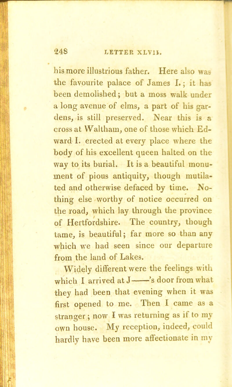 his more illustrious father. Here also was the favourite palace of James I.; it has been demolished; but a moss walk under a long avenue of elms, a part of his gar- dens, is still preserved. Near this is a cross at Waltham, one of those which Ed- ward- I. erected at every place where the body of his excellent queen halted on the way to its burial. It is a beautiful monu- ment of pious antiquity, though mutila- ted and otherwise defaced by time. No- thing else worthy of notice occurred on the road, which lay through the province of Hertfordshire. The country, though tame, is beautiful; far more so than any which we had seen since our departure from the land of Lakes. Widely different were the feelings with which I arrived at J ’s door from what they had been that evening when it was first opened to me. Then I came as a stranger; now I was returning as if to my own house. My reception, indeed, could hardly have been more affectionate in my