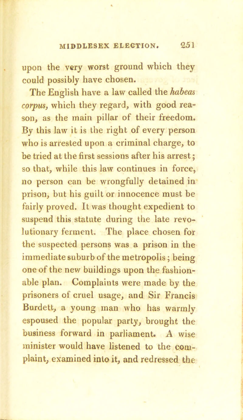 upon the very worst ground which they could possibly have chosen. The English have a law called the habeas corpus, which they regard, with good rea- son, as the main pillar of their freedom. By this law it is the right of every person who is arrested upon a criminal charge, to be tried at the first sessions after his arrest; so that, while this law continues in force, no person can be wrongfully detained in prison, but his guilt or innocence must be fairly proved. It was thought expedient to suspend this statute during the late revo- lutionary ferment. The place chosen for the suspected persons was a prison in the immediate suburb of the metropolis; being one of the new buildings upon the fashion- able plan. Complaints were made by the prisoners of cruel usage, and Sir Francis Burdett, a young man who has warmly espoused the popular party, brought the business forward in parliament. A wise minister would have listened to the com- plaint, examined into it, and redressed the