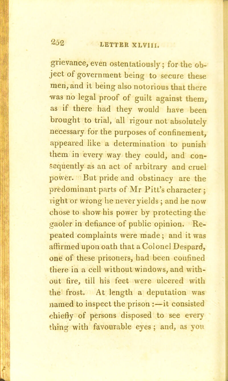 grievance, even ostentatiously; for the ob- ject of government being to secure these men, and it being also notorious that there was no legal proof of guilt against them, as if there had they would have been brought to trial, all rigour not absolutely necessary for the purposes of confinement, appeared like a determination to punish them in every way they could, and con- sequently as an act of arbitrary and cruel power. But pride and obstinacy are the predominant parts of Mr Pitt’s character ; right or wrong he never yields; and he now chose to show his power by protecting the gaoler in defiance of public opinion. Re- peated complaints were made; and it was affirmed upon oath that a Colonel Despard, one of these prisoners, had been confined there in a cell without windows, and with- out fire, till his feet were ulcered with the frost. At length a deputation was named to inspect the prison :—it consisted chiefly of persons disposed to see every thing with favourable eyes; and, as you