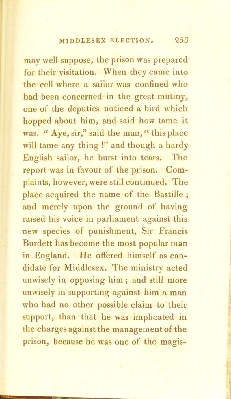 may well suppose, the prison was prepared for their visitation. When they came into the cell where a sailor was confined who had been concerned in the great mutiny, one of the deputies noticed a bird which hopped about him, and said how tame it was. “ Aye, sir,” said the man, “ this place will tame any thing !” and though a hardy English sailor, he burst into tears. The report was in favour of the prison. Com- plaints, however, were still continued. The place acquired the name of the Bastille ; and merely upon the ground of having raised his voice in parliament against this new species of punishment, Sir Francis Burdett has become the most popular man in England. He offered himself as can- didate for Middlesex. The ministry acted unwisely in opposing him; and still more unwisely in supporting against him a man who had no other possible claim to then- support, than that he was implicated in the charges against the management of the prison, because he was one of the magis-