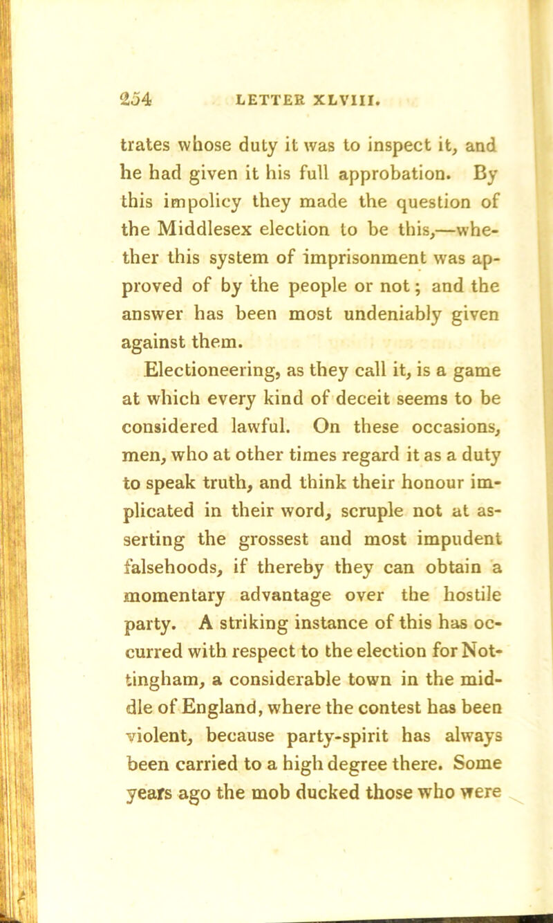 trates whose duty it was to inspect it, and he had given it his full approbation. By this impolicy they made the question of the Middlesex election to be this,—whe- ther this system of imprisonment was ap- proved of by the people or not; and the answer has been most undeniably given against them. Electioneering, as they call it, is a game at which every kind of deceit seems to be considered lawful. On these occasions, men, who at other times regard it as a duty to speak truth, and think their honour im- plicated in their word, scruple not at as- serting the grossest and most impudent falsehoods, if thereby they can obtain a momentary advantage over the hostile party. A striking instance of this has oc- curred with respect to the election for Not- tingham, a considerable town in the mid- dle of England, where the contest has been violent, because party-spirit has always been carried to a high degree there. Some years ago the mob ducked those who were