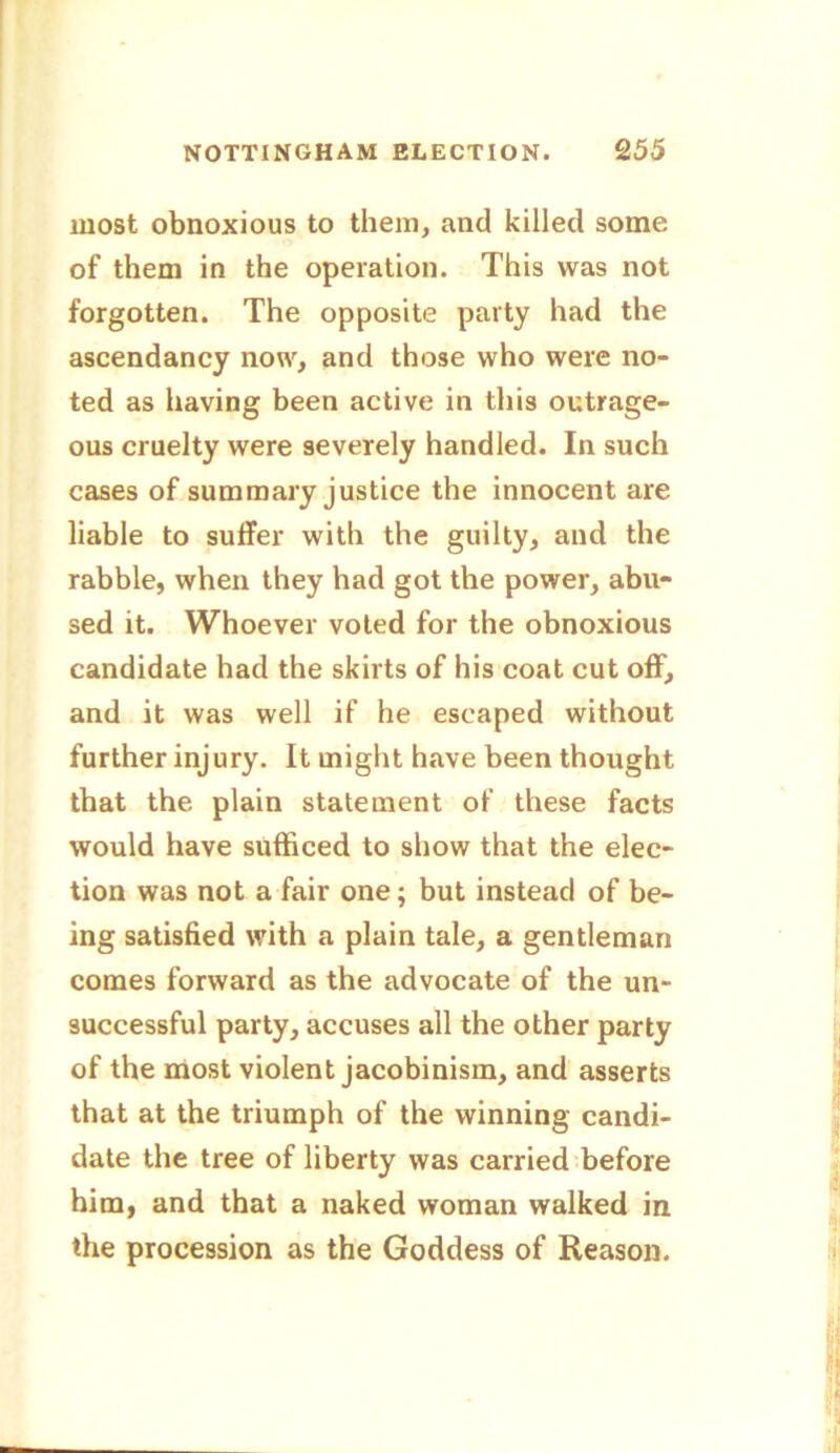 most obnoxious to them, and killed some of them in the operation. This was not forgotten. The opposite party had the ascendancy now, and those who were no- ted as having been active in this outrage- ous cruelty were severely handled. In such cases of summary justice the innocent are liable to suffer with the guilty, and the rabble, when they had got the power, abu- sed it. Whoever voted for the obnoxious candidate had the skirts of his coat cut off, and it was well if he escaped without further injury. It might have been thought that the plain statement of these facts would have sufficed to show that the elec- tion was not a fair one; but instead of be- ing satisfied with a plain tale, a gentleman comes forward as the advocate of the un- successful party, accuses all the other party of the most violent jacobinism, and asserts that at the triumph of the winning candi- date the tree of liberty was carried before him, and that a naked woman walked in the procession as the Goddess of Reason.