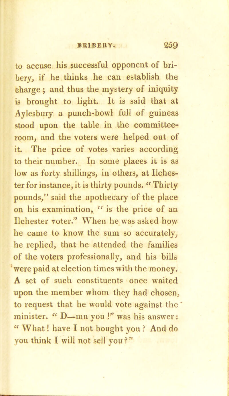 to accuse his successful opponent of bri- bery, if he thinks he can establish the charge ; and thus the mysteiy of iniquity is brought to light. It is said that at Aylesbury a punch-bowl full of guineas stood upon the table in the committee- room, and the voters were helped out of it. The price of votes varies according to their number. In some places it is as low as forty shillings, in others, at llches- ter for instance, it is thirty pounds. “ Thirty pounds,” said the apothecary of the place on his examination, “ is the price of an Ilchester voter.” When he was asked how he came to know the sum so accurately, he replied, that he attended the families of the voters professionally, and his bills ' were paid at election times with the money. A set of such constituents once waited upon the member whom they had chosen, to request that he would vote against the ‘ minister. “ D—mn you !” was his answer: “ What! have I not bought you ? And do you think I will not sell you