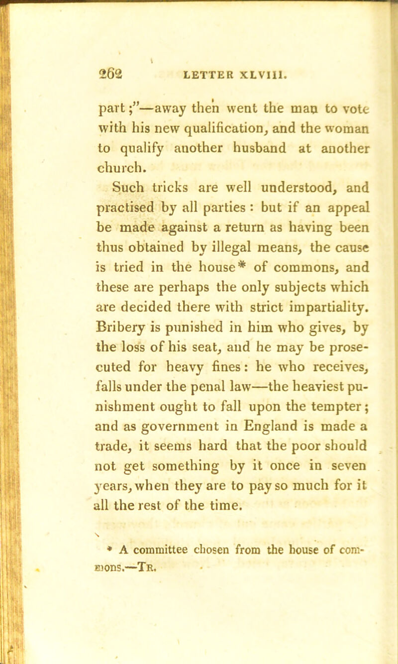 part;”—away then went the man to vote with his new qualification, and the woman to qualify another husband at another church. Such tricks are well understood, and practised by all parties : but if an appeal be made against a return as having been thus obtained by illegal means, the cause is tried in the house* of commons, and these are perhaps the only subjects which are decided there with strict impartiality. Bribery is punished in him who gives, by the loss of his seat, and he may be prose- cuted for heavy fines: he who receives, falls under the penal law—the heaviest pu- nishment ought to fall upon the tempter; and as government in England is made a trade, it seems hard that the poor should not get something by it once in seven years, when they are to pay so much for it all the rest of the time. S * A committee chosen from the house of com- E)ons.—Tr.