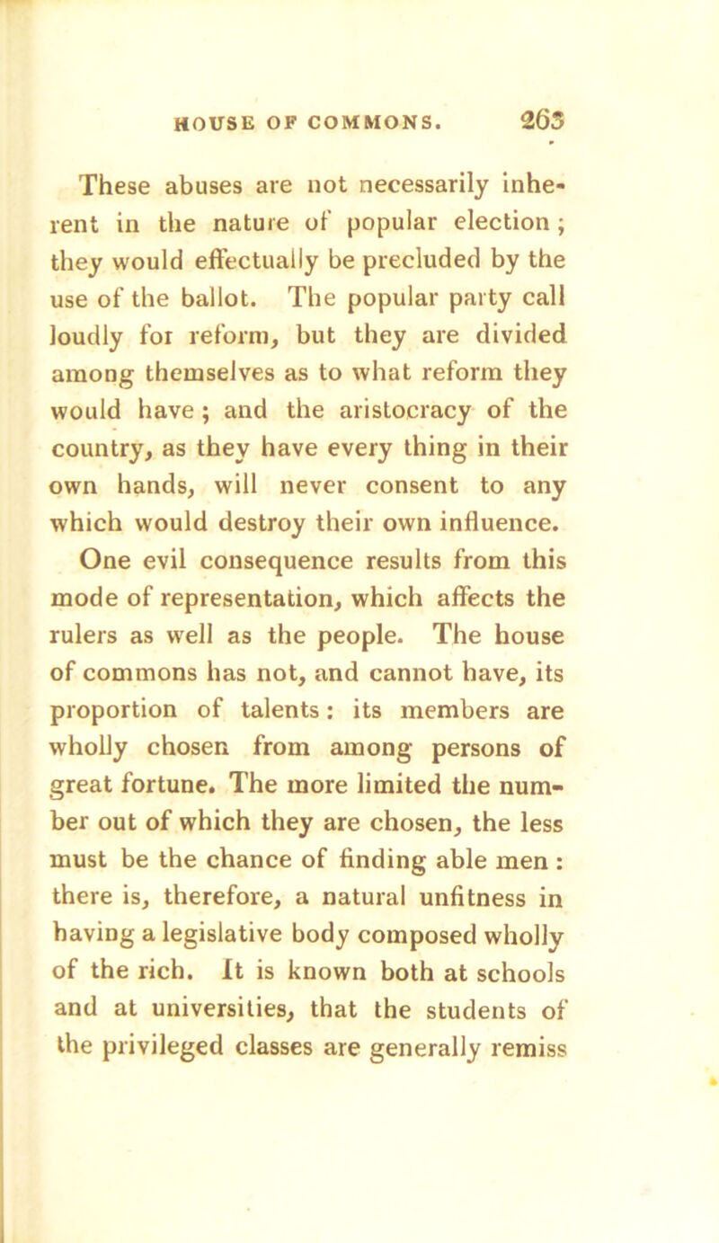 These abuses are not necessarily inhe- rent in the nature of popular election ; they would effectually be precluded by the use of the ballot. The popular party call loudly for reform, but they are divided among themselves as to what reform they would have ; and the aristocracy of the country, as they have every thing in their own hands, will never consent to any which would destroy their own influence. One evil consequence results from this mode of representation, which affects the rulers as well as the people. The house of commons has not, and cannot have, its proportion of talents: its members are wholly chosen from among persons of great fortune. The more limited the num- ber out of which they are chosen, the less must be the chance of finding able men: there is, therefore, a natural unfitness in having a legislative body composed wholly of the rich. It is known both at schools and at universities, that the students of the privileged classes are generally remiss