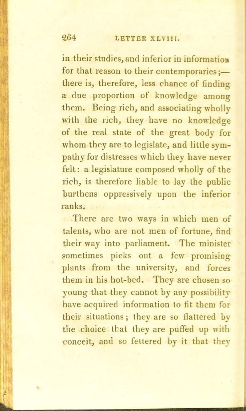 in their studies, and inferior in information for that reason to their contemporaries;— there is, therefore, less chance of finding a due proportion of knowledge among them. Being rich, and associating wholly with the rich, they have no knowledge of the real state of the great body for whom they are to legislate, and little sym- pathy for distresses which they have never felt: a legislature composed wholly of the rich, is therefore liable to lay the public burthens oppressively upon the inferior ranks. There are two ways in which men of talents, who are not men of fortune, find their way into parliament. The minister sometimes picks out a few promising plants from the university, and forces them in his hot-bed. They are chosen so young that they cannot by any possibility have acquired information to fit them for their situations; they are so Haltered by the choice that they are puffed up with conceit, and so fettered by it that they