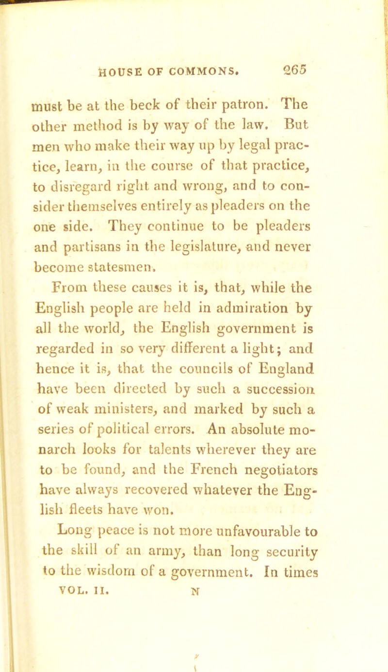 must be at the beck of their patron. The other method is by way of the law. But men who make their way up by legal prac- tice, learn, in the course of that practice, to disregard right and wrong, and to con- sider themselves entirely as pleaders on the one side. They continue to be pleaders and partisans in the legislature, and never become statesmen. From these causes it is, that, while the English people are held in admiration by all the world, the English government is regarded in so very different a light; and hence it is, that the councils of England have been directed by such a succession of weak ministers, and marked by such a series of political errors. An absolute mo- narch looks for talents wherever they are to be found, and the French negotiators have always recovered whatever the Eng- lish fleets have won. Long peace is not more unfavourable to the skill of an army, than long security to the wisdom of a government. In times VOL. II. n y