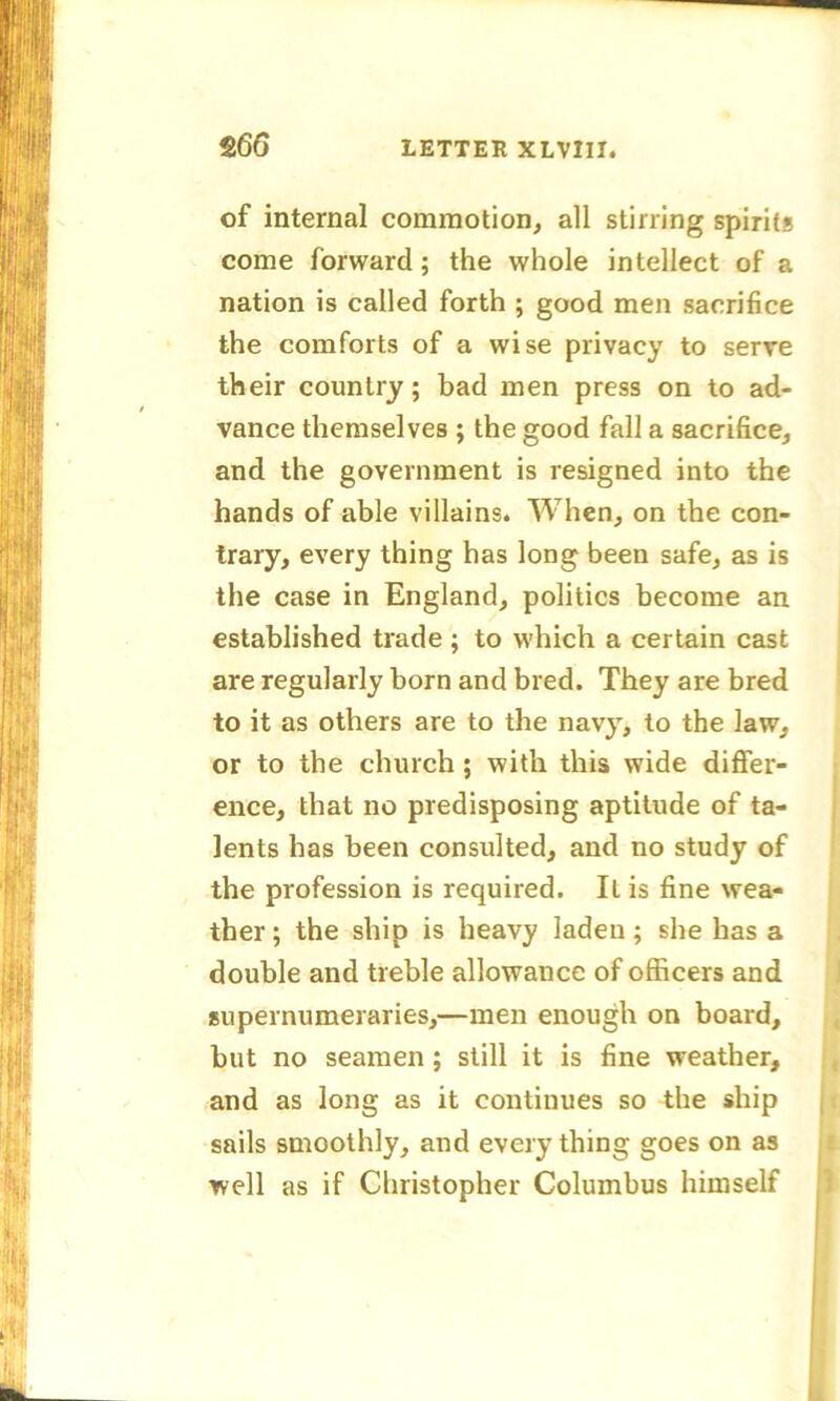 of internal commotion, all stirring spirits come forward; the whole intellect of a nation is called forth ; good men sacrifice the comforts of a wise privacy to serve their country; bad men press on to ad- vance themselves ; the good fall a sacrifice, and the government is resigned into the hands of able villains. When, on the con- trary, every thing has long been safe, as is the case in England, politics become an established trade ; to which a certain cast are regularly born and bred. They are bred to it as others are to the navy, to the law, or to the church; with this wide differ- ence, that no predisposing aptitude of ta- lents has been consulted, and no study of the profession is required. It is fine wea- ther ; the ship is heavy laden; she has a double and treble allowance of officers and supernumeraries,—men enough on board, but no seamen; still it is fine weather, and as long as it continues so the ship sails smoothly, and every thing goes on as well as if Christopher Columbus himself