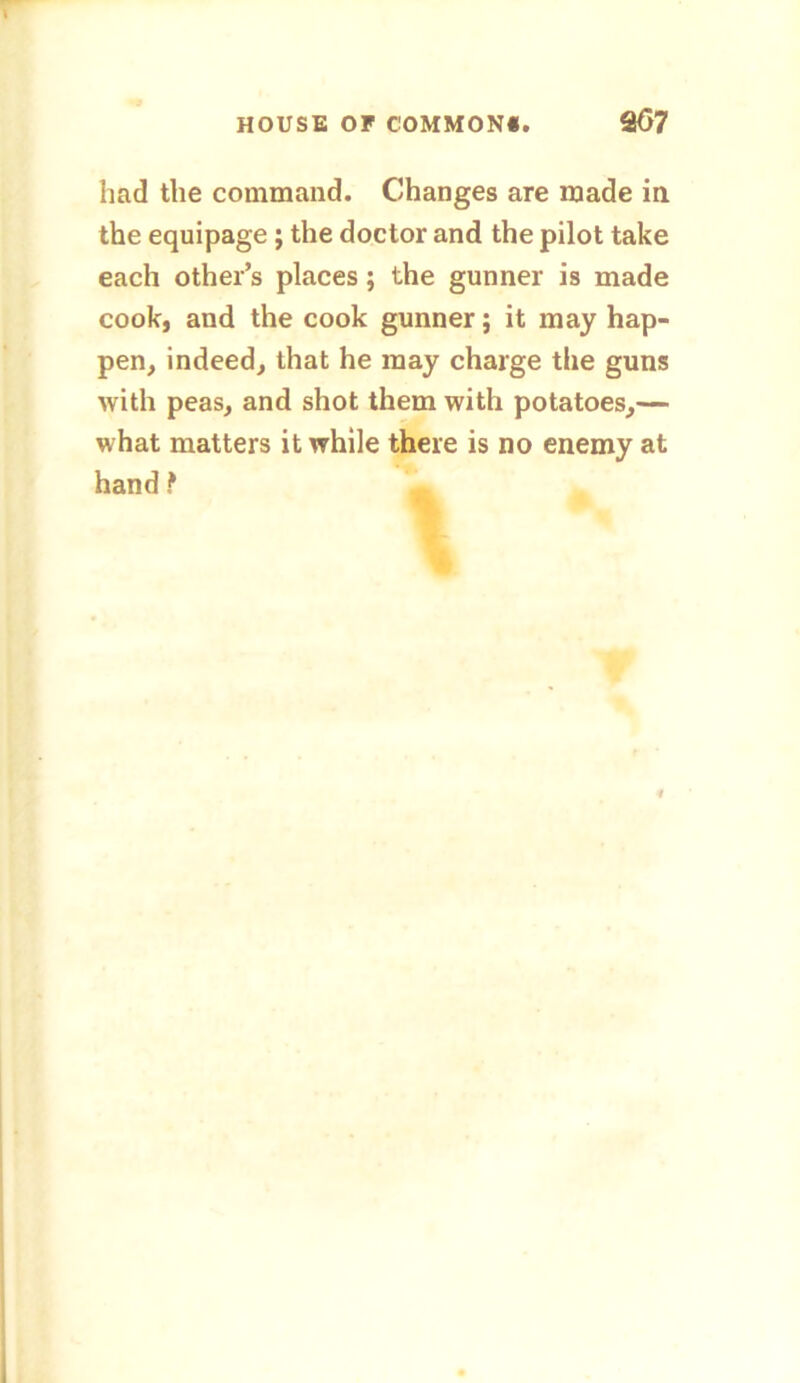 had the command. Changes are made in the equipage; the doctor and the pilot take each other’s places; the gunner is made cook, and the cook gunner; it may hap- pen, indeed, that he may charge the guns with peas, and shot them with potatoes,— what matters it while there is no enemy at hand f