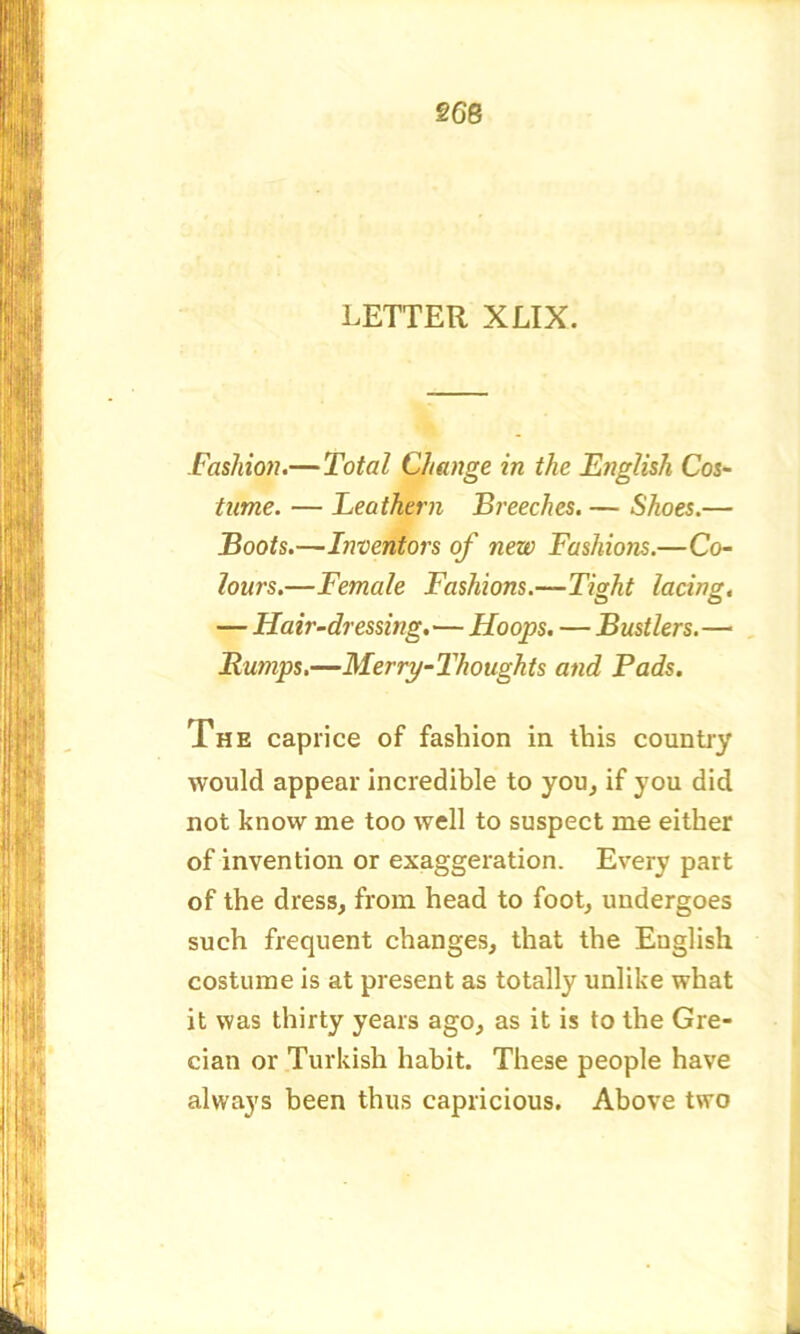 §68 LETTER XLIX. Fashion.—Total Change in the English Cos- tume. — Leathern Breeches. — Shoes.— Boots.—Inventors of new Fashions.—Co- lours.—Female Fashions.—Tight lacing. — Hair-dressing.—Hoops. — Bustlers.— Bumps.—Merry-Thoughts and Pads. The caprice of fashion in this country would appear incredible to you, if you did not know me too well to suspect me either of invention or exaggeration. Every part of the dress, from head to foot, undergoes such frequent changes, that the English costume is at present as totally unlike what it was thirty years ago, as it is to the Gre- cian or Turkish habit. These people have always been thus capricious. Above two