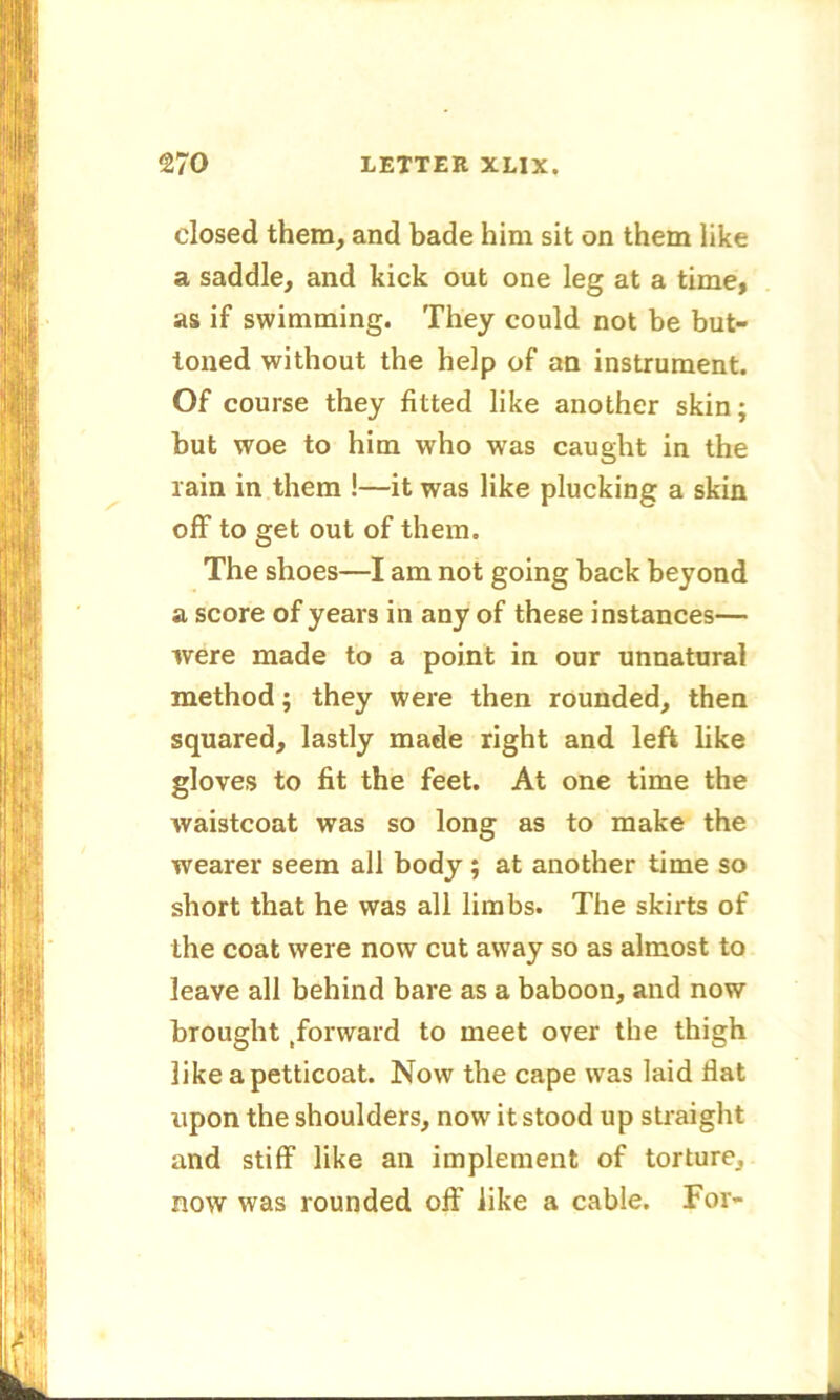 closed them, and bade him sit on them like a saddle, and kick out one leg at a time, as if swimming. They could not be but- toned without the help of an instrument. Of course they fitted like another skin; but woe to him who was caught in the rain in them !—it was like plucking a skin off to get out of them. The shoes—I am not going back beyond a score of years in any of these instances— were made to a point in our unnatural method; they were then rounded, then squared, lastly made right and left like gloves to fit the feet. At one time the waistcoat was so long as to make the wearer seem all body ; at another time so short that he was all limbs. The skirts of the coat were now cut away so as almost to leave all behind bare as a baboon, and now brought .forward to meet over the thigh like a petticoat. Now the cape was laid flat upon the shoulders, now it stood up straight and stiff like an implement of torture, now was rounded off like a cable. For- -