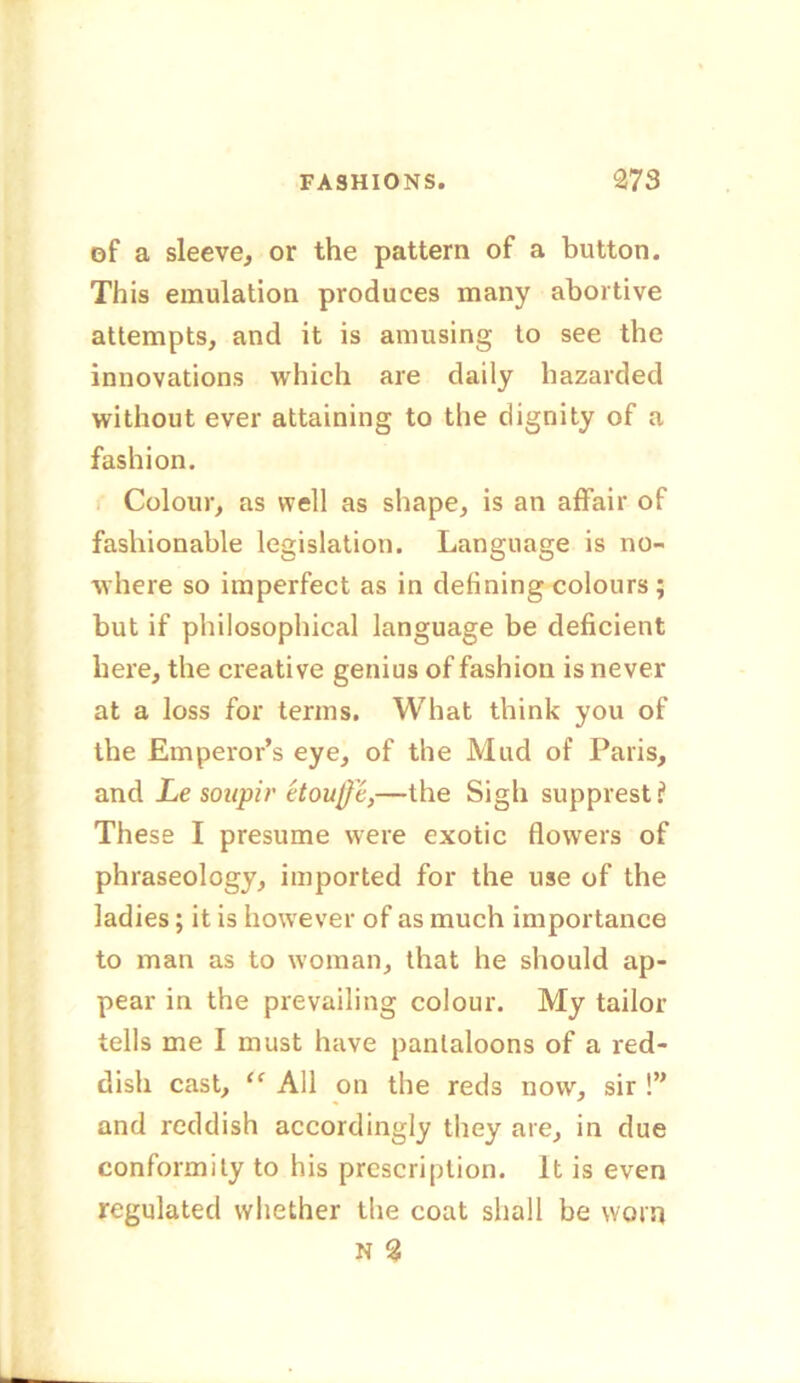 of a sleeve, or the pattern of a button. This emulation produces many abortive attempts, and it is amusing to see the innovations which are daily hazarded without ever attaining to the dignity of a fashion. Colour, as well as shape, is an affair of fashionable legislation. Language is no- where so imperfect as in defining colours ; but if philosophical language be deficient here, the creative genius of fashion is never at a loss for terms. What think you of the Emperor’s eye, of the Mud of Paris, and Le soupir etoujjc,—the Sigh supprest? These I presume were exotic flowers of phraseology, imported for the use of the ladies; it is however of as much importance to man as to woman, that he should ap- pear in the prevailing colour. My tailor tells me I must have pantaloons of a red- dish cast, “ All on the reds now, sir !” and reddish accordingly they are, in due conformity to his prescription. It is even regulated whether the coat shall be worn N %