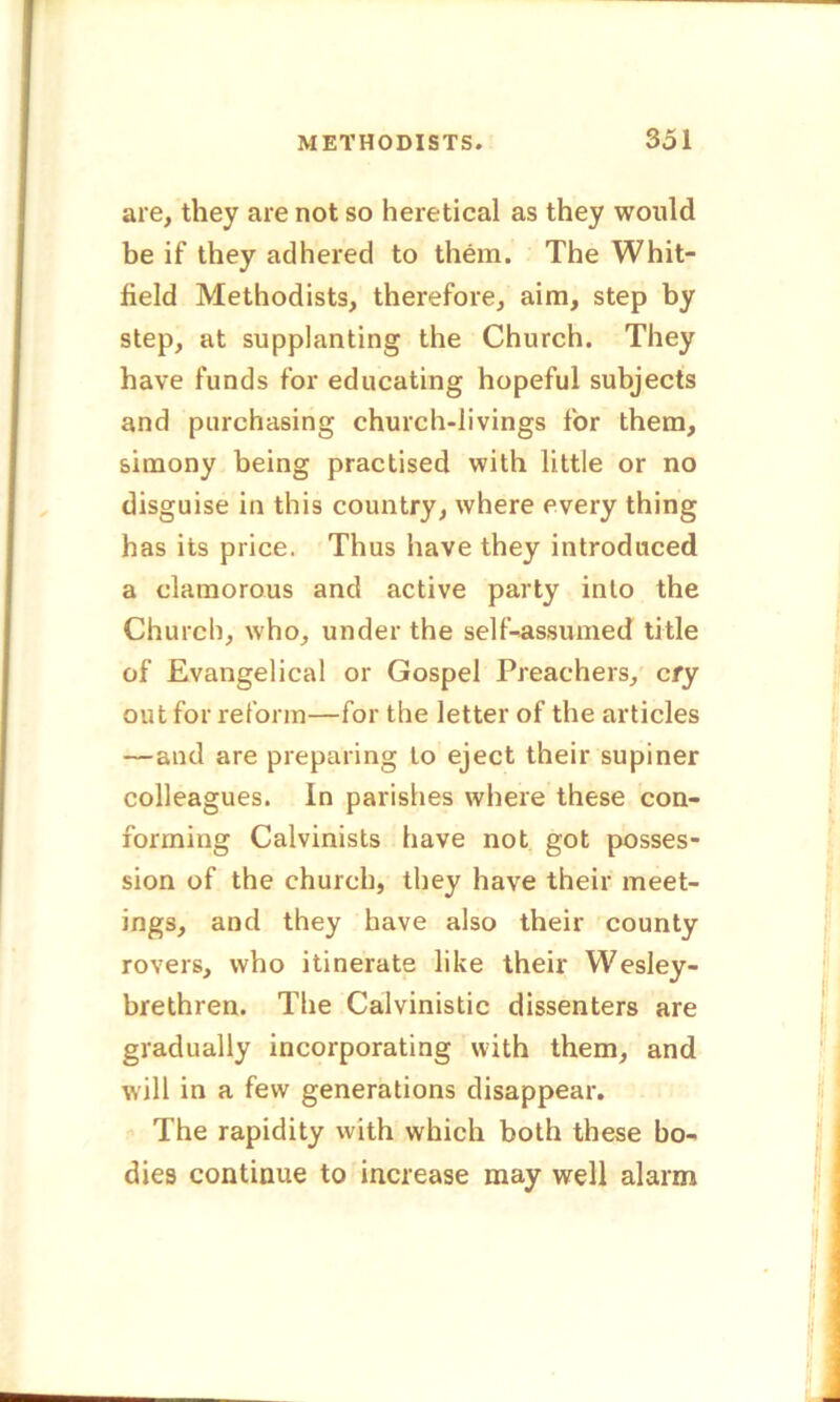 are, they are not so heretical as they would be if they adhered to them. The Whit- field Methodists, therefore, aim, step by step, at supplanting the Church. They have funds for educating hopeful subjects and purchasing church-livings for them, simony being practised with little or no disguise in this country, where every thing has its price. Thus have they introduced a clamorous and active party into the Church, who, under the self-assumed title of Evangelical or Gospel Preachers, cry out for reform—for the letter of the articles —and are preparing to eject their supiner colleagues, in parishes where these con- forming Calvinists have not got posses- sion of the church, they have their meet- ings, and they have also their county rovers, who itinerate like their Wesley- brethren. The Calvinistic dissenters are gradually incorporating with them, and will in a few generations disappear. The rapidity with which both these bo- dies continue to increase may well alarm