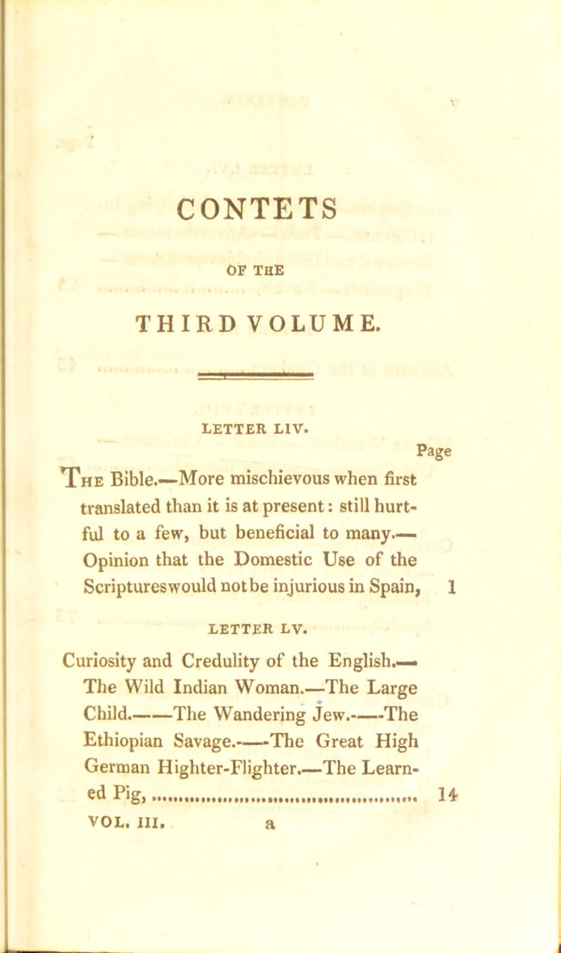 CONTETS OF THE THIRD VOLUME. LETTER LIV. Page The Bible.—More mischievous when first translated than it is at present: still hurt- ful to a few, but beneficial to many— Opinion that the Domestic Use of the Scriptureswould not be injurious in Spain, 1 LETTER LV. Curiosity and Credulity of the English.— The Wild Indian Woman.—The Large Child The Wandering jew. The Ethiopian Savage. The Great High German Highter-Flighter.—The Learn- ed Pig, 14