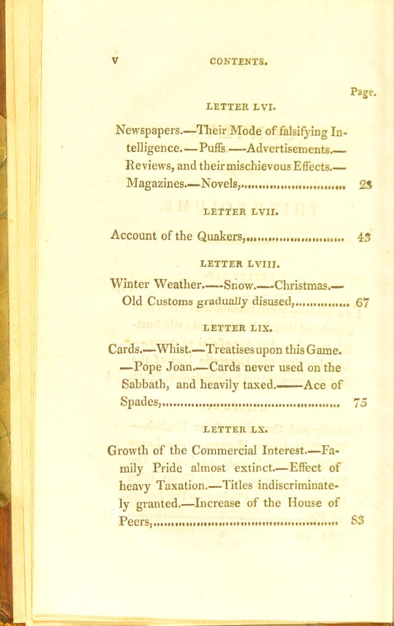 LETTER LVI. Page. Newspapers.—Their Mode of falsifying In- telligence— Puffs—Advertisements. Reviews, and their mischievous Effects.— Magazines.—Novels,...,..,,.,,,..,,, 23 LETTER LVir. Account of the Quakers, 45 LETTER LVIII. Winter Weather.—Snow.—Christmas.— Old Customs gradually disused, 67 LETTER LIX. Cards.—Whist.—Treatisesupon this Game. —Pope Joan.—Cards never used on the Sabbath, and heavily taxed.—Ace of Spades,.. 75 LETTER LX. Growth of the Commercial Interest—Fa- mily Pride almost extinct—Effect of heavy Taxation.—Titles indiscriminate- ly granted.—Increase of the House of Peers, S3