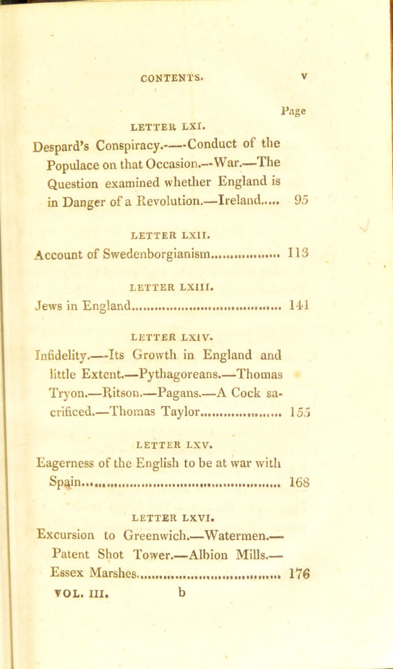 LETTER LXI. Despard’s Conspiracy. Conduct ot the Populace on that Occasion.—War.—The Question examined whether England is in Danger of a Revolution.—Ireland 95 LETTER LXII. Account of Swedenborgianism 113 LETTER LXIII. Jews in England 14*1 LETTER LXXV. Infidelity.—Its Growth in England and little Extent.—Pythagoreans.—Thomas Tryon.—Ritson.—Pagans.—A Cock sa- crificed.—Thomas Taylor 155 LETTER LXV. Eagerness of the English to be at war with Sp^in 168 LETTER LXVI. Excursion to Greenwich.—Watermen.— Patent Shot Tower.—Albion Mills.— \ Essex Marshes 176 VOL. ill. b