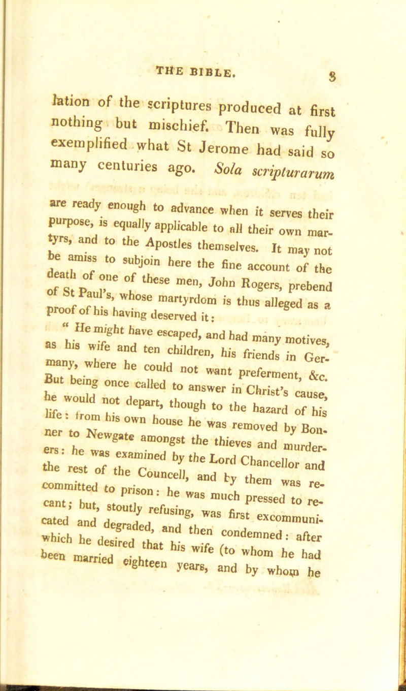 THE BIBLE. S lation of the scriptures produced at first nothing but mischief. Then was fully exemplified what St Jerome had said so many centuries ago. So/a scripturarum are ready enough to advance when ft serves their purpose, is equally applicable to all their own mar- tyrs, and to the Apostles themselves. It may not be amiss to subjoin here the fine account of the of st P I*”6 °l theSC men’ J°hn RoScrs> Prebend o St Paul s whose martyrdom is thus alleged as a proof of h,s having deserved it: “He might have escaped, and had many motives f “d - <d™. Iris friends ;n c2 C ’ ' “>Uld ”0' Want P«*™ent, &c. emg once called to answer in Christ’s cause . would no, depart ,|,„„gh ,0 the h ’ We = 'run, 11I5 own ho„8e he ^ ^ ^ ^ net to Newgate amongst the thieves and murder' fc'rl'tZ\rmred Chancellor and me rest of the Councell, and bv committed to prison h , * Was re* cant • hut * P , ' h W3S miIch Pressed re- cant, but, stoutly refusing, was first cated and degraded sr,rl lu excommuni- which he desired that h' COndemned : afar been married ^eighteen ^ had eighteen years, and by whom he