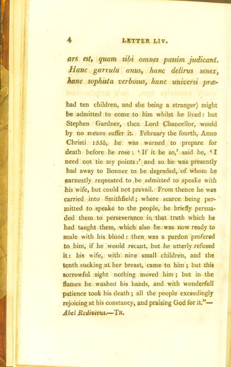 ars est, quam sibi omnes passim judicant. Hanc garrula anus, hunc delints senei, hanc sophista verbosus, hanc universi prce- had ten children, and she being a stranger) might be admitted to come to him -whilst he lived: but Stephen Gardner, then Lord Chancellor, would by no means suffer it February the fourth, Anno Christi 1555, he was warned to prepare for death before he rose: ‘ If it be so,’ said he, ‘ I need not tie my pointsand so he was presently had away to Bonner to be degraded, of whom he earnestly requested to be admitted to speake with his wife, but could not prevail. From thence he was carried into Smithfield; where scarce being per- mitted to speake to the people, he briefly persua- ded them to perseverance in, that truth which he had taught them, which also he was now ready to seale with his blood: then was a pardon profered to him, if he would recant, but he utterly refused it: his wife, with nine 6mall children, and the tenth sucking at her breast, came to him ; but this sorrowful sight nothing moved him ; but in the flames he washed his hands, and with wonderfull patience took his death ; all the people exceedingly rejoicing at his constancy, and praising God for it.”— Abel JRedivivus.—Tr.