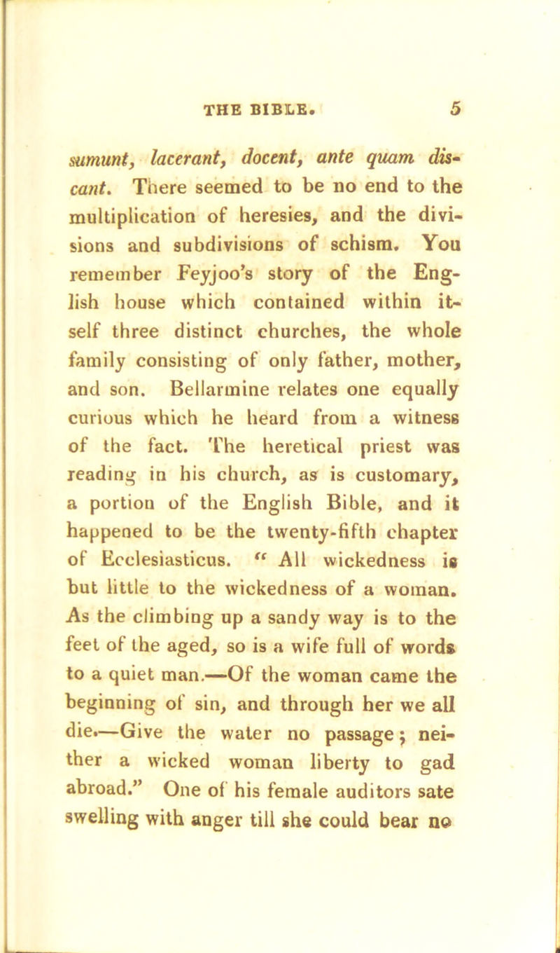 sumunt, lacerant, docent, ante quam dis- can t. There seemed to be no end to the multiplication of heresies, and the divi- sions and subdivisions of schism. You remember Feyjoo’s story of the Eng- lish house which contained within it- self three distinct churches, the whole family consisting of only father, mother, and son. Bellarmine relates one equally curious which he heard from a witness of the fact. The heretical priest was reading in his church, as is customary, a portion of the English Bible, and it happened to be the twenty-fifth chapter of Ecclesiasticus. “ All wickedness is but little to the wickedness of a woman. As the climbing up a sandy way is to the feet of the aged, so is a wife full of words to a quiet man.—Of the woman came the beginning of sin, and through her we all die.—Give the water no passage; nei- ther a wicked woman liberty to gad abroad.” One of his female auditors sate swelling with anger till she could bear no i i