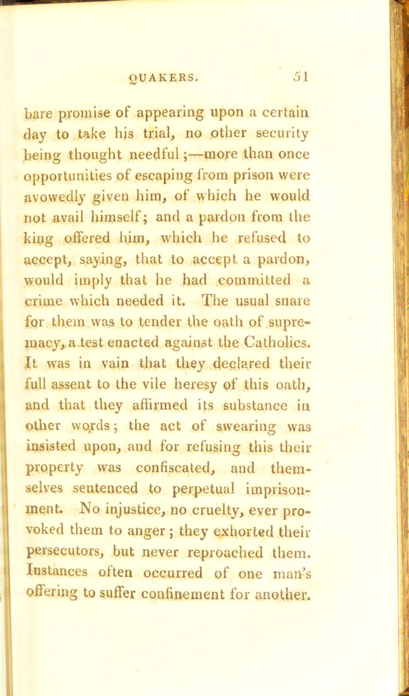 bare promise of appearing upon a certain day to take his trial, no other security being thought needful;—more than once opportunities of escaping from prison were avowedly given him, of which he would not avail himself; and a pardon from the king offered him, which he refused to accept, saying, that to accept a pardon, would imply that he had committed a crime which needed it. The usual snare for them was to tender the oath of supre- macy, a test enacted against the Catholics. It was in vain that they declared their full assent to the vile heresy of this oath, and that they affirmed its substance in other wqrds; the act of swearing was insisted upon, and for refusing this their property was confiscated, and them- selves sentenced to perpetual imprison- ment. No injustice, no cruelty, ever pro- voked them to anger; they exhorted their persecutors, but never reproached them. Instances often occurred of one man’s offering to suffer confinement for another.