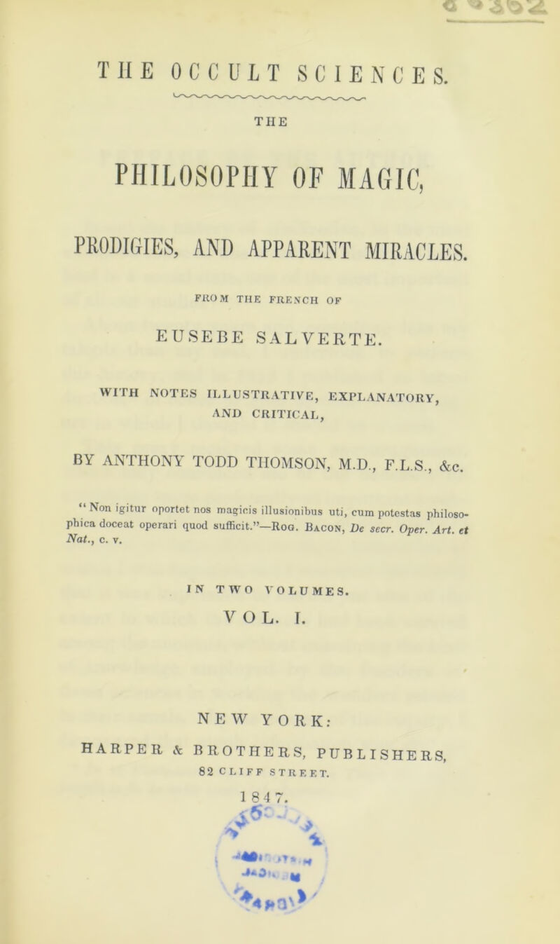THE PHILOSOPHY OF MAGIC, PRODIGIES, AND APPARENT MIRACLES. FilOM THE FRENCH OF EUSEBE SALVERTE. WITH NOTES ILLUSTRATIVE, EXPLANATORY, AND CRITICAL, BY ANTHONY TODD THOMSON, M.D., F.L.S., &c. “ Non igitur oportet nos magiois illusionibus uti, cnm potcstas philoso- phica doceat operari quod sufficit.”—Roa. Bacon, De secr. Oper. Art. et Nat.J c. V. IN TWO VOLUMES. VOL. T. NEW Y O R K ; HARPER & BROTHERS, PUBLISHERS, 82 CLIFF STREET. .y ^ 184 7